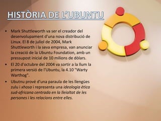• Mark Shuttleworth va ser el creador del
  desenvolupament d'una nova distribució de
  Linux. El 8 de juliol de 2004, Mark
  Shuttleworth i la seva empresa, van anunciar
  la creació de la Ubuntu Foundation, amb un
  pressupost inicial de 10 milions de dòlars.
• El 20 d'octubre del 2004 va sortir a la llum la
  primera versió de l'Ubuntu, la 4.10 "Warty
  Warthog".
• Ubutnu prové d’una paraula de les llengües
  zulu i xhosa i representa una ideologia ètica
  sud-africana centrada en la lleialtat de les
  persones i les relacions entre elles.
 