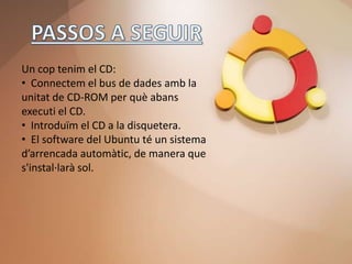 Un cop tenim el CD:
• Connectem el bus de dades amb la
unitat de CD-ROM per què abans
executi el CD.
• Introduïm el CD a la disquetera.
• El software del Ubuntu té un sistema
d’arrencada automàtic, de manera que
s'instal·larà sol.
 