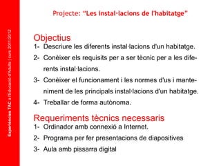 Experiències TAC  a l'Educació d'Adults | curs 2011/2012 Objectius 1-  Descriure les diferents instal·lacions d'un habitatge. 2-  Conèixer els requisits per a ser tècnic per a les dife- rents instal·lacions. 3-  Conèixer el funcionament i les normes d'us i mante- niment de les principals instal·lacions d'un habitatge. 4- Treballar de forma autònoma. Requeriments tècnics necessaris 1-  Ordinador amb connexió a Internet. 2-  Programa per fer presentacions de diapositives 3-  Aula amb pissarra digital Projecte: “ Les instal·lacions de l'habitatge ” 