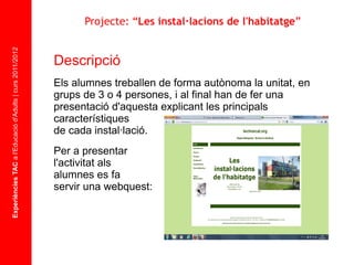 Experiències TAC  a l'Educació d'Adults | curs 2011/2012 Descripció  Els alumnes treballen de forma autònoma la unitat, en grups de 3 o 4 persones, i al final han de fer una presentació d'aquesta explicant les principals característiques  de cada instal·lació. Per a presentar  l'activitat als  alumnes es fa  servir una webquest: Projecte: “ Les instal·lacions de l'habitatge ” 