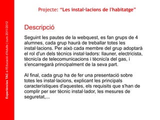 Experiències TAC  a l'Educació d'Adults | curs 2011/2012 Descripció  Seguint les pautes de la webquest, es fan grups de 4 alumnes, cada grup haurà de treballar totes les instal·lacions. Per això cada membre del grup adoptarà el rol d'un dels tècnics instal·ladors: llauner, electricista, tècnic/a de telecomunicacions i tècnic/a del gas, i s'encarregarà principalment de la seva part. Al final, cada grup ha de fer una presentació sobre totes les instal·lacions, explicant les principals característiques d'aquestes, els requisits que s'han de complir per ser tècnic instal·lador, les mesures de seguretat,... Projecte: “ Les instal·lacions de l'habitatge ” 