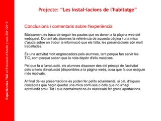Experiències TAC  a l'Educació d'Adults | curs 2011/2012 Asignatura Conclusions i comentaris sobre l'experiència Bàsicament es traca de seguir les pautes que es donen a la pàgina web del webquest. Donant als alumnes la referència de aquesta pàgina i una mica d'ajuda sobre on trobar la informació que els falta, les presentacions són molt treballades. És una activitat molt engrescadora pels alumnes, tant perquè fan servir les TIC, com perquè saben que la nota depèn d'ells mateixos. Pel que fa a l'avaluació, els alumnes disposen des del principi de l'activitat dels criteris d'avaluació (disponibles a la pàgina web), cosa que fa que estiguin més motivats. Al final de les presentacions és poden fer petits aclariments, si cal, d'alguns conceptes que hagin quedat una mica confusos o dels que no s'hagi aprofundit prou. Tot i que normalment no és necessari fer grans aportacions.  Projecte: “ Les instal·lacions de l'habitatge ” 