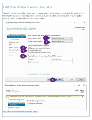 Install Active Directory on Windows Server 2016
http://www.mycertprofile.com/Profile/3992184764
Select forest and domain functional level to enable additional domain and forest-wide Active Directory
features for our scenario select Windows Server 2016, also our domain will play DNS role and global
catalog. finally create password for AD restore mode.
 