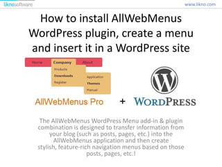 How to install AllWebMenus
WordPress plugin, create a menu
and insert it in a WordPress site
The AllWebMenus WordPress Menu add-in & plugin
combination is designed to transfer information from
your blog (such as posts, pages, etc.) into the
AllWebMenus application and then create
stylish, feature-rich navigation menus based on those
posts, pages, etc.!
www.likno.com
 