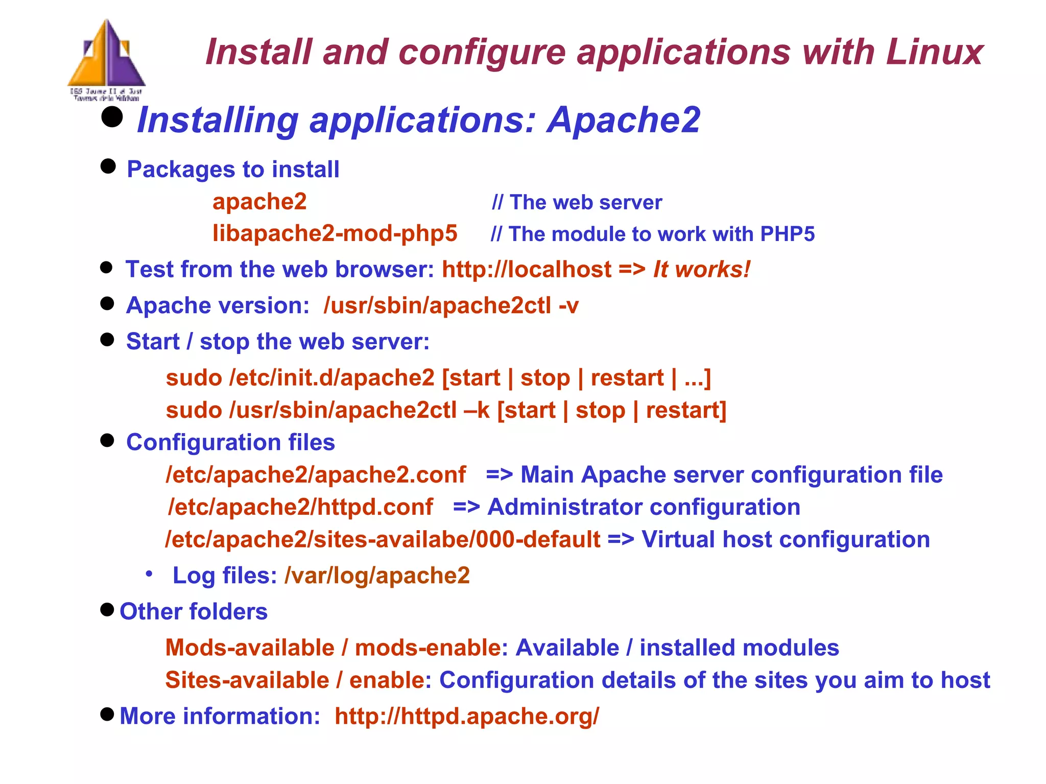 Installing applications: Apache2  Packages to install apache2  // The web server libapache2-mod-php5  // The module to work with PHP5 Test from the web browser:  http://localhost =>  It works! Apache version:  /usr/sbin/apache2ctl -v Start / stop the web server:  sudo /etc/init.d/apache2 [start | stop | restart | ...] sudo /usr/sbin/apache2ctl –k [start | stop | restart] Configuration files /etc/apache2/apache2.conf   => Main Apache server configuration file /etc/apache2/httpd.conf   => Administrator configuration /etc/apache2/sites-availabe/000-default  => Virtual host configuration Log files:  /var/log/apache2 Other folders Mods-available / mods-enable : Available / installed modules Sites-available / enable : C onfiguration details of the sites you aim to host   More information:  http://httpd.apache.org/ Install and configure applications with Linux 