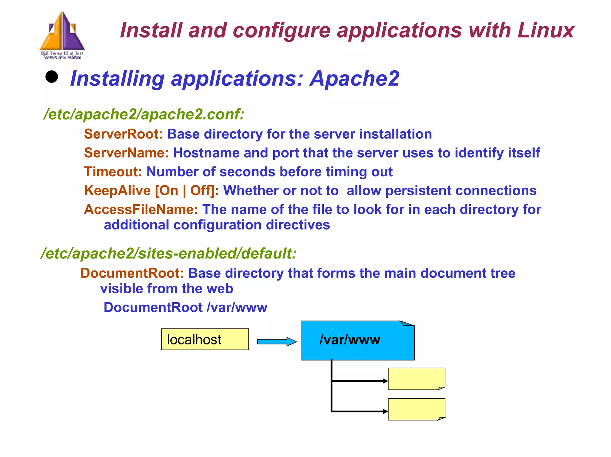Installing applications: Apache2 /etc/apache2/apache2.conf: ServerRoot:   Base directory for the server installation   ServerName:  Hostname and port that the server uses to identify itself   Timeout:  Number of seconds before timing out KeepAlive [On | Off]:  Whether or not to  allow persistent connections AccessFileName:  The name of the file to look for in each directory for additional configuration directives /etc/apache2/sites-enabled/default: DocumentRoot:  Base d irectory that forms the main document tree visible from the web  DocumentRoot /var/www localhost /var/www Install and configure applications with Linux 