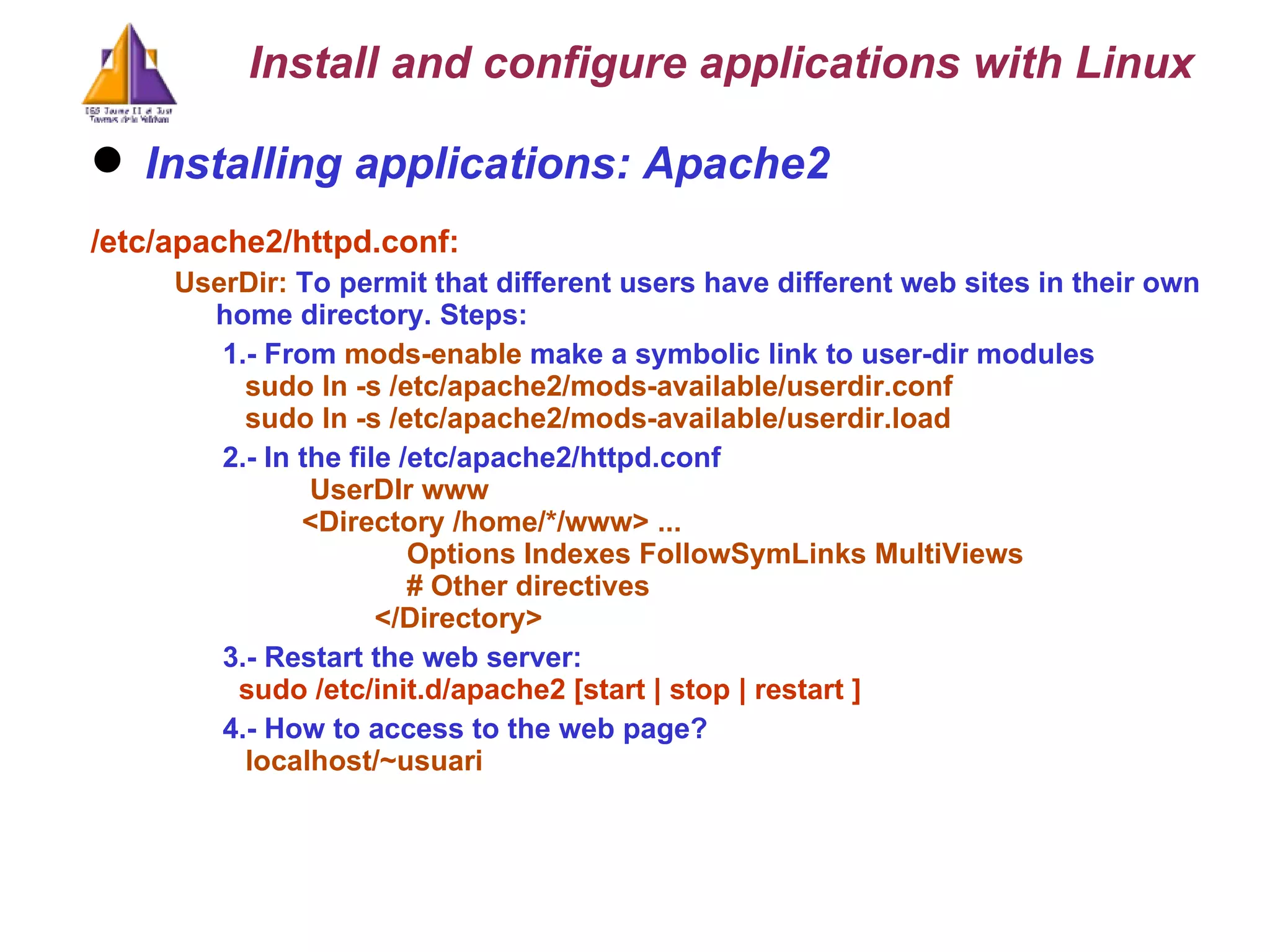 Installing applications: Apache2 /etc/apache2/httpd.conf: UserDir:  To permit that different users have different web sites in their own home directory. Steps: 1.- From  mods-enable  make a symbolic link to user-dir modules sudo ln -s /etc/apache2/mods-available/userdir.conf sudo ln -s /etc/apache2/mods-available/userdir.load 2.- In the file /etc/apache2/httpd.conf   UserDIr www  <Directory /home/*/www> ...    Options Indexes FollowSymLinks MultiViews   # Other directives   </Directory> 3.- Restart the web server:   sudo /etc/init.d/apache2 [start | stop | restart ] 4.- How to access to the web page? localhost/~usuari Install and configure applications with Linux 