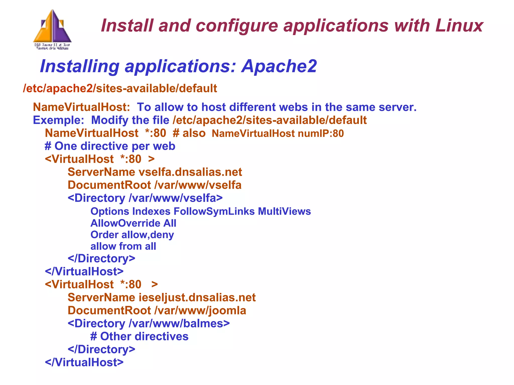 Installing applications: Apache2 /etc/apache2/ sites-available/default NameVirtualHost:  To allow to host different webs in the same server. Exemple:  Modify the file  /etc/apache2/sites-available/default NameVirtualHost  *:80  # also   NameVirtualHost numIP:80  # One directive per web <VirtualHost  *:80  > ServerName vselfa.dnsalias.net DocumentRoot /var/www/vselfa <Directory /var/www/vselfa> Options Indexes FollowSymLinks MultiViews AllowOverride All Order allow,deny allow from all </Directory> </VirtualHost> <VirtualHost  *:80  > ServerName ieseljust.dnsalias.net DocumentRoot /var/www/joomla <Directory /var/www/balmes> # Other directives </Directory> </VirtualHost> Install and configure applications with Linux 