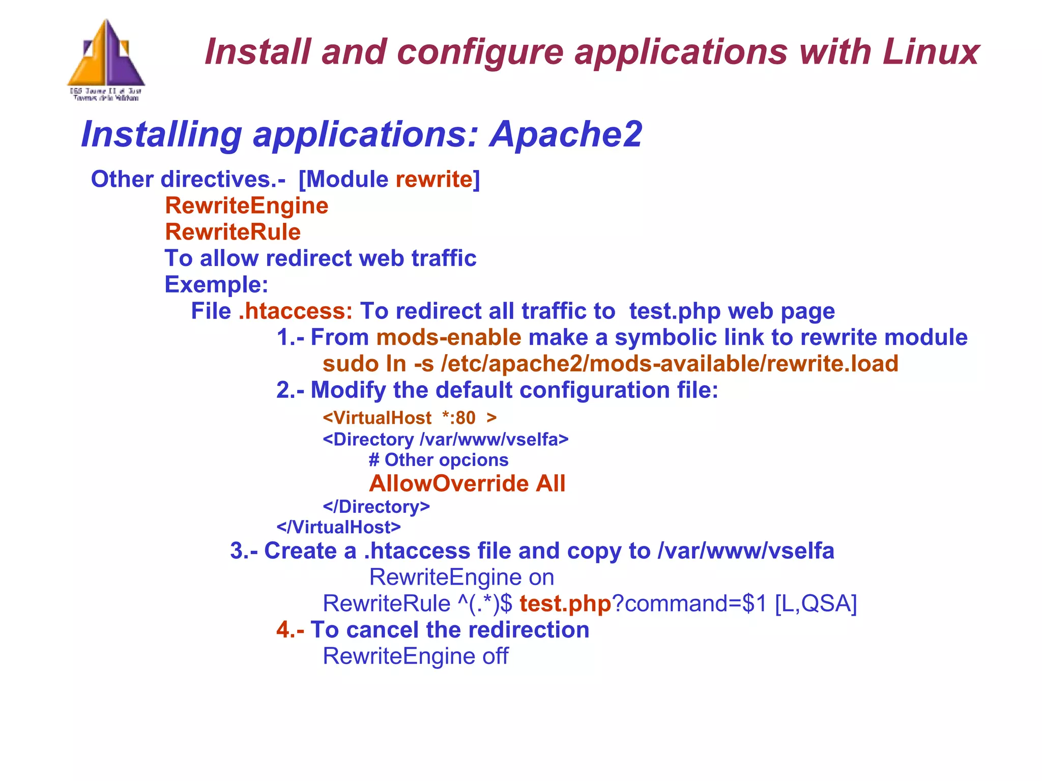 Installing applications: Apache2 Other directives.-  [Module  rewrite ]   RewriteEngine    RewriteRule   To allow redirect web traffic  Exemple:  File  .htaccess:  To redirect all traffic to  test.php web page 1.- From  mods-enable  make a symbolic link to rewrite module sudo ln -s /etc/apache2/mods-available/rewrite.load   2.- Modify the default configuration file: <VirtualHost  *:80  > <Directory /var/www/vselfa> # Other opcions AllowOverride All </Directory> </VirtualHost> 3.- Create a .htaccess file and copy to /var/www/vselfa RewriteEngine on RewriteRule ^(.*)$  test.php ?command=$1 [L,QSA] 4.-  To cancel the redirection RewriteEngine off Install and configure applications with Linux 