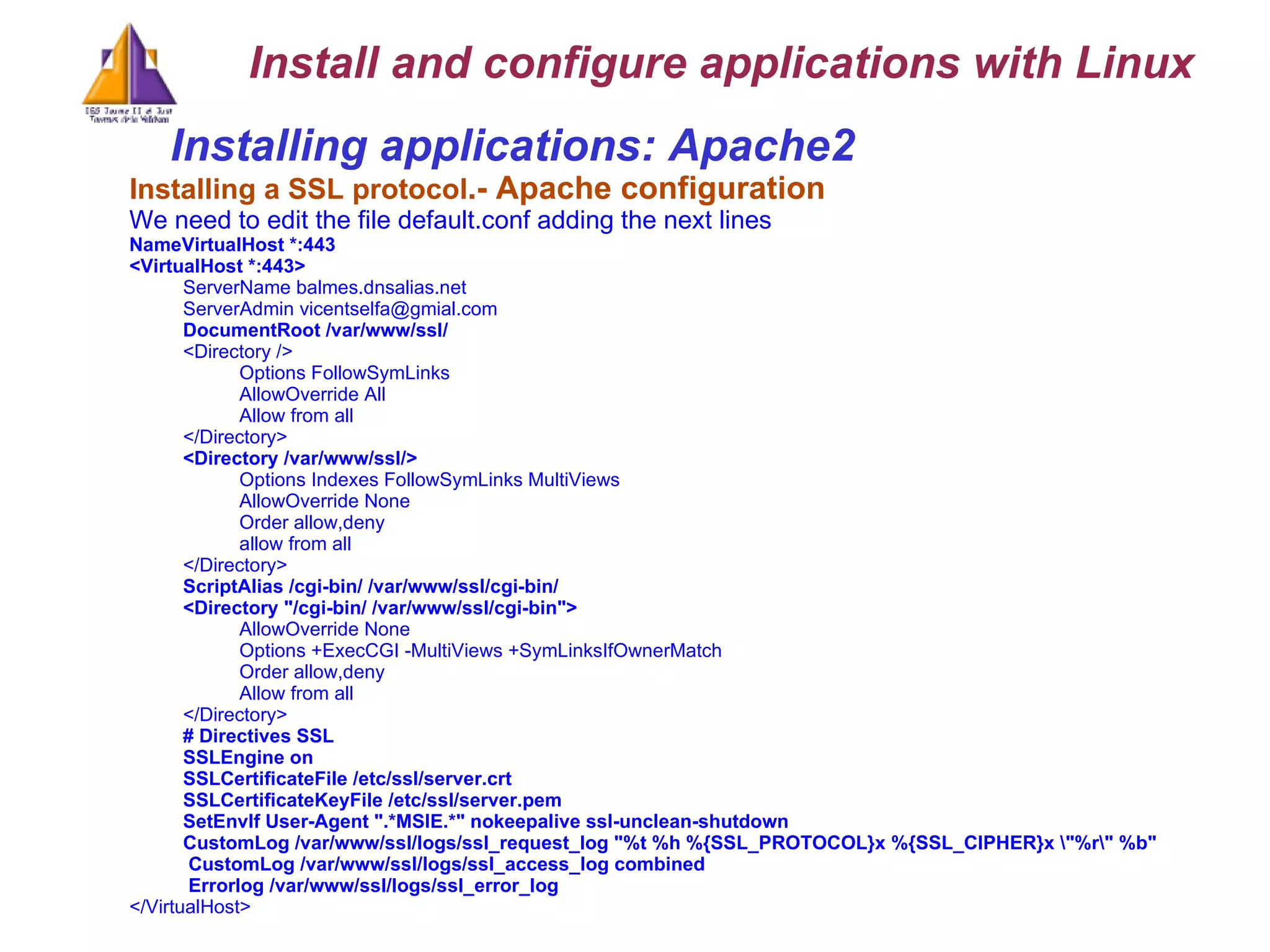 Installing applications: Apache2  Installing a SSL protocol .- Apache configuration We need to edit the file default.conf adding the next lines NameVirtualHost *:443 <VirtualHost *:443> ServerName balmes.dnsalias.net ServerAdmin vicentselfa@gmial.com DocumentRoot /var/www/ssl/ <Directory /> Options FollowSymLinks AllowOverride All Allow from all </Directory> <Directory /var/www/ssl/> Options Indexes FollowSymLinks MultiViews AllowOverride None Order allow,deny allow from all </Directory> ScriptAlias /cgi-bin/ /var/www/ssl/cgi-bin/ <Directory &quot;/cgi-bin/ /var/www/ssl/cgi-bin&quot;> AllowOverride None Options +ExecCGI -MultiViews +SymLinksIfOwnerMatch Order allow,deny Allow from all </Directory> # Directives SSL SSLEngine on SSLCertificateFile /etc/ssl/server.crt SSLCertificateKeyFile /etc/ssl/server.pem SetEnvIf User-Agent &quot;.*MSIE.*&quot; nokeepalive ssl-unclean-shutdown CustomLog /var/www/ssl/logs/ssl_request_log &quot;%t %h %{SSL_PROTOCOL}x %{SSL_CIPHER}x \&quot;%r\&quot; %b&quot; CustomLog /var/www/ssl/logs/ssl_access_log combined Errorlog /var/www/ssl/logs/ssl_error_log </VirtualHost> Install and configure applications with Linux 