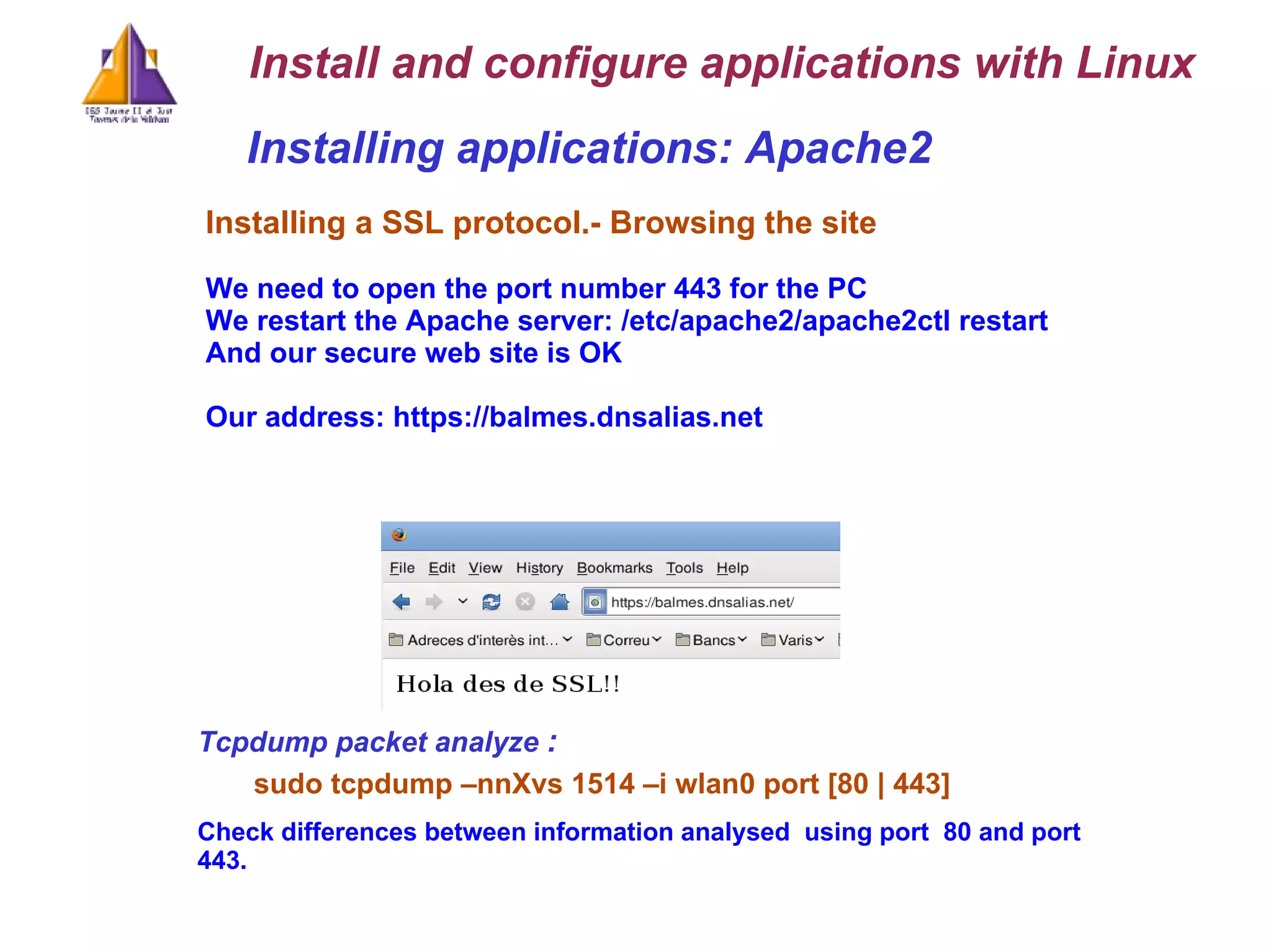 Installing applications: Apache2 Installing a SSL protocol.-   Browsing the site We need to open the port number 443 for the PC We restart the Apache server: /etc/apache2/apache2ctl restart And our secure web site is OK Our address: https://balmes.dnsalias.net Install and configure applications with Linux Tcpdump packet analyze   : sudo tcpdump –nnXvs 1514 –i wlan0 port [80 | 443] Check differences between information analysed  using port  80 and port 443. 