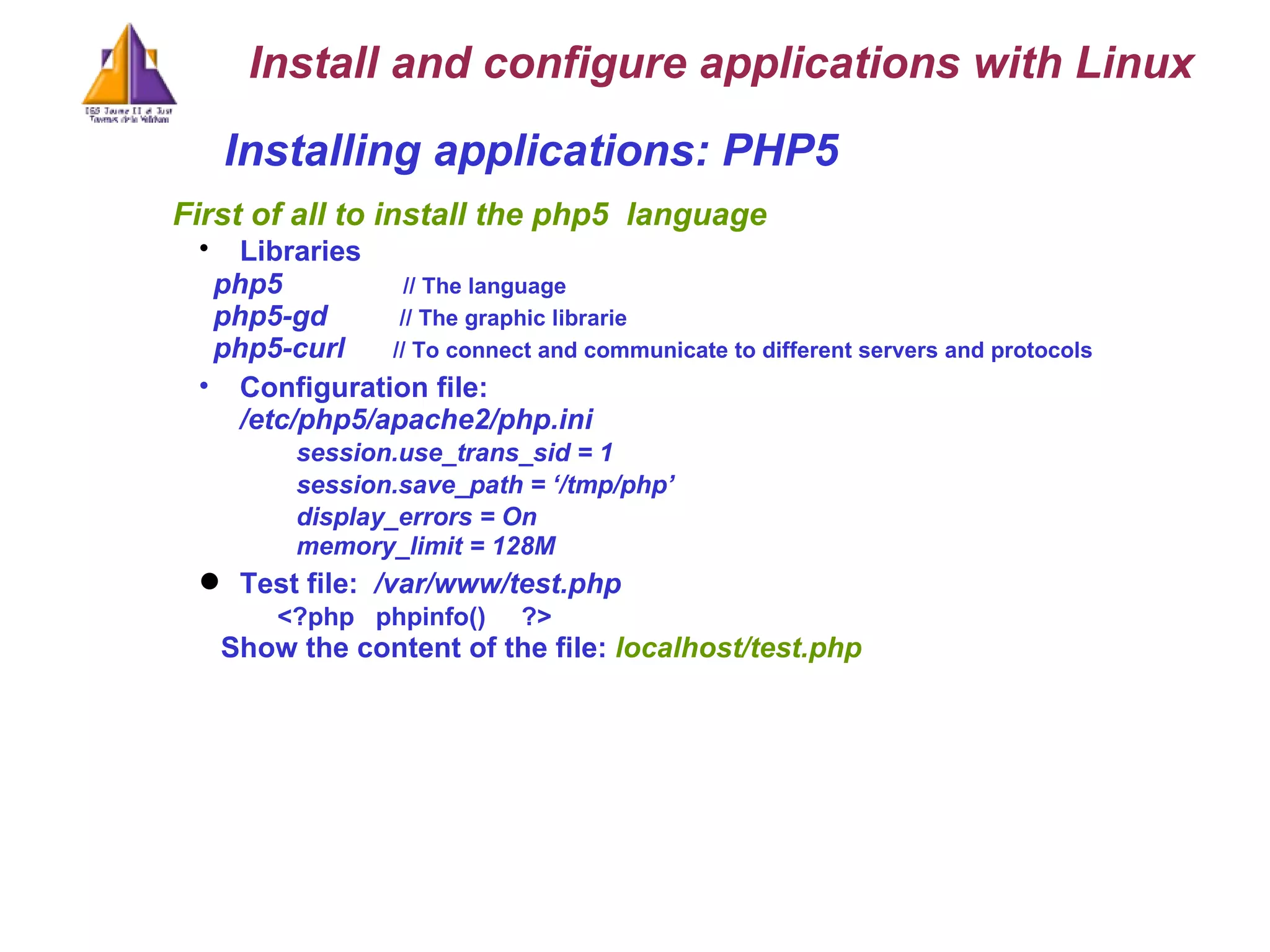 Installing applications: PHP5  First of all to install the php5  language Libraries   php5  // The language php5-gd  // The graphic librarie php5-curl    // To connect and communicate to different servers and protocols Configuration file: /etc/php5/apache2/php.ini session.use_trans_sid = 1   session.save_path = ‘/tmp/php’   display_errors = On  memory_limit = 128M Test file:   /var/www/test.php  <?php  phpinfo()  ?> Show the content of the file:  localhost/test.php Install and configure applications with Linux 