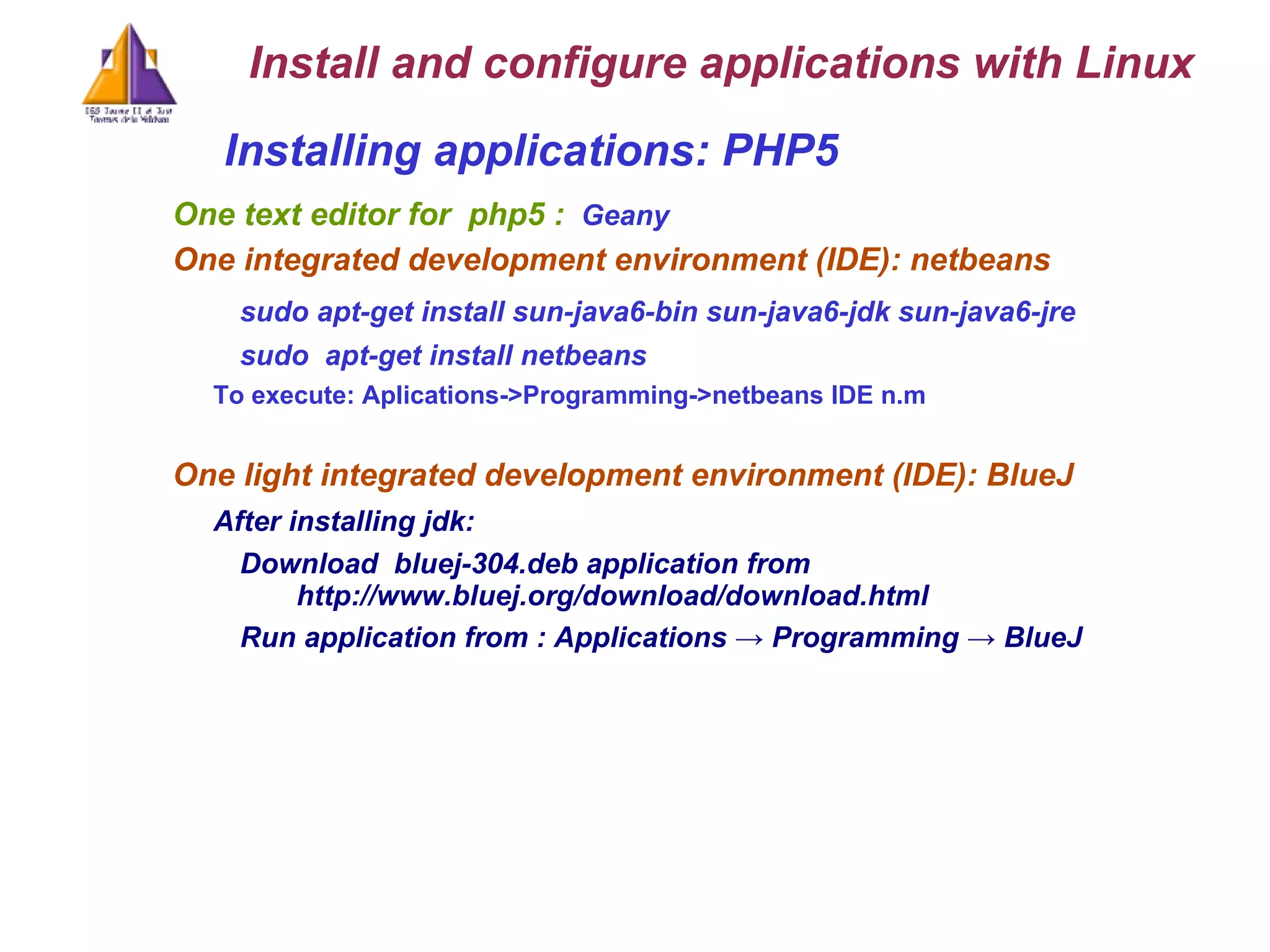 Installing applications: PHP5  One text editor for  php5 :  Geany One integrated development environment (IDE) : netbeans sudo apt-get install sun-java6-bin sun-java6-jdk sun-java6-jre sudo  apt-get install netbeans To execute: Aplications->Programming->netbeans IDE n.m One light integrated development environment (IDE) : BlueJ After installing jdk: Download  bluej-304.deb application from  http://www.bluej.org/download/download.html  Run application from : Applications -> Programming -> BlueJ Install and configure applications with Linux 