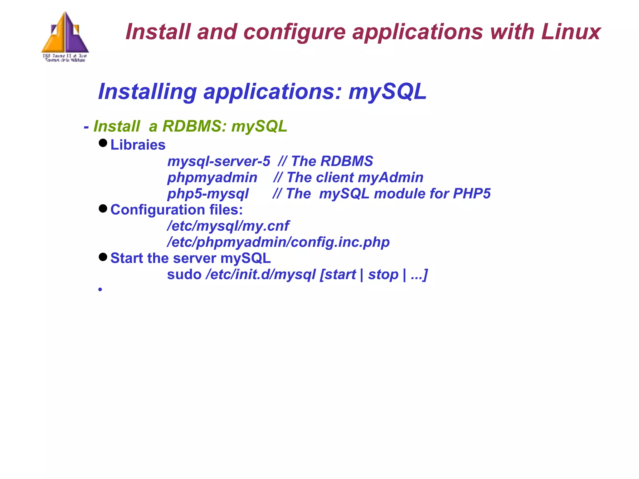 Installing applications: mySQL -  Install  a RDBMS: mySQL Libraies   mysql-server-5  // The RDBMS phpmyadmin  // The client myAdmin php5 - mysql  // The  mySQL module for PHP5 Configuration files: /etc/mysql/my.cnf /etc/phpmyadmin/config.inc.php Start the server mySQL sudo  /etc/init.d/mysql [start | stop | ...] Install and configure applications with Linux 