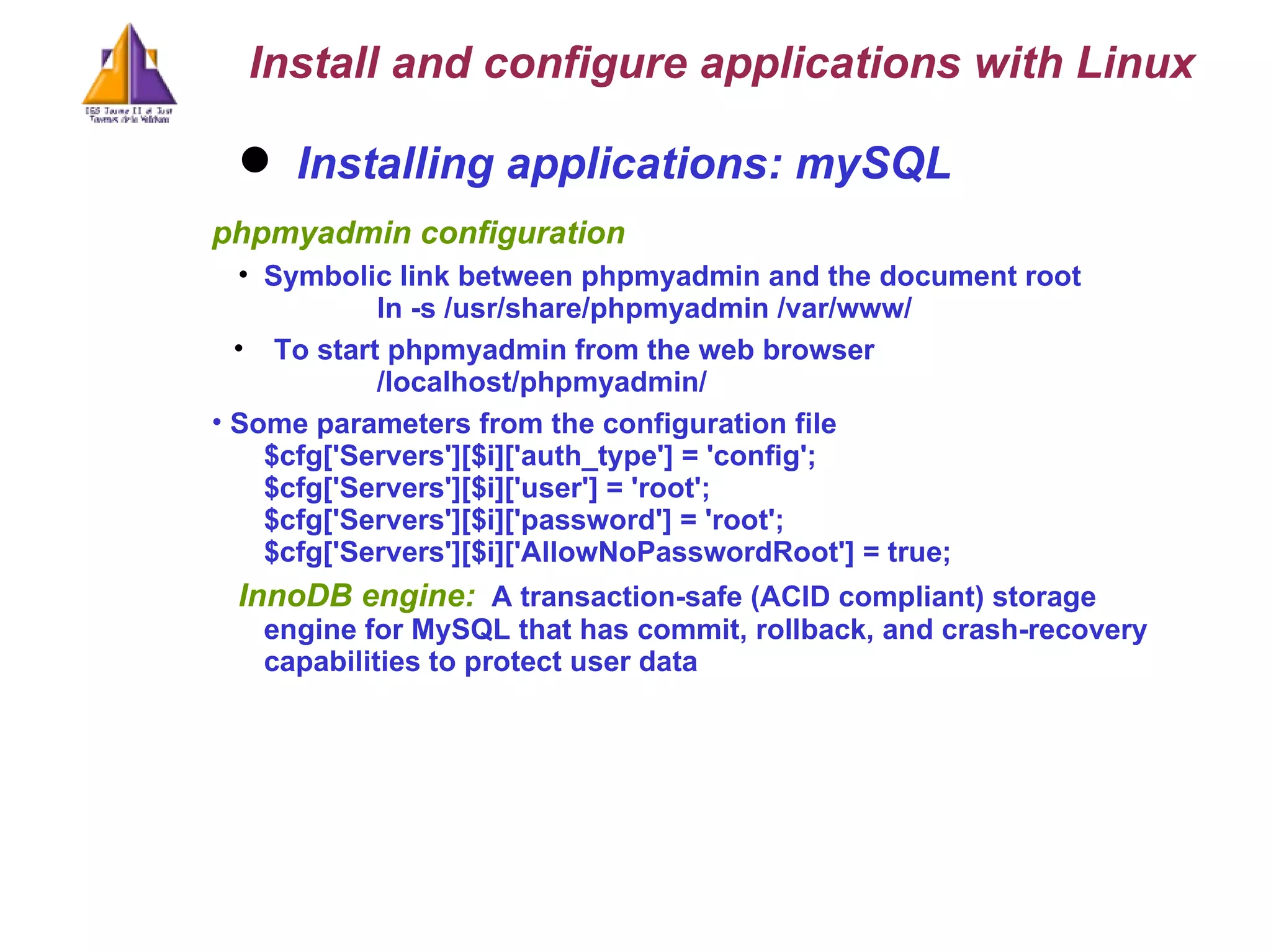 Installing applications: mySQL phpmyadmin configuration Symbolic link between phpmyadmin and the document root ln -s /usr/share/phpmyadmin /var/www/ To start phpmyadmin from the web browser /localhost/phpmyadmin/ Some parameters from the configuration file $cfg['Servers'][$i]['auth_type'] = 'config'; $cfg['Servers'][$i]['user'] = 'root'; $cfg['Servers'][$i]['password'] = 'root'; $cfg['Servers'][$i]['AllowNoPasswordRoot'] = true; InnoDB engine:   A transaction-safe (ACID compliant) storage engine for MySQL that has commit, rollback, and crash-recovery capabilities to protect user data  Install and configure applications with Linux 