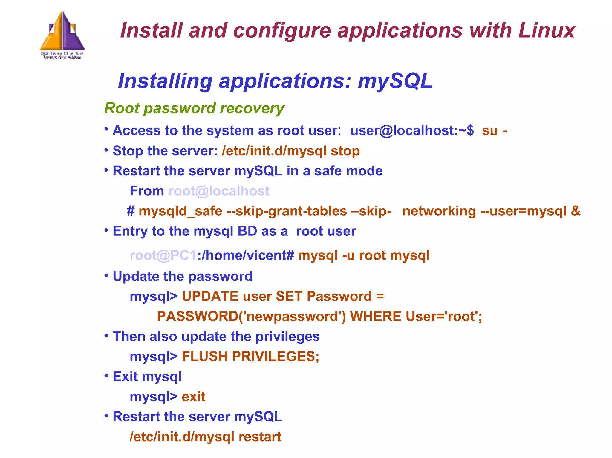 Installing applications: mySQL Root password recovery Access to the system as root user :  user@localhost:~$  su - Stop the server:  /etc/init.d/mysql stop Restart the server mySQL in a safe mode From  [email_address] #  mysqld_safe --skip-grant-tables –skip- networking --user=mysql & Entry to the mysql BD as a  root user [email_address] :/home/vicent#  mysql -u root mysql Update the password mysql>  UPDATE user SET Password =  PASSWORD('newpassword') WHERE User='root'; Then also update the privileges mysql>  FLUSH PRIVILEGES; Exit mysql mysql>  exit Restart the server mySQL /etc/init.d/mysql restart Install and configure applications with Linux 