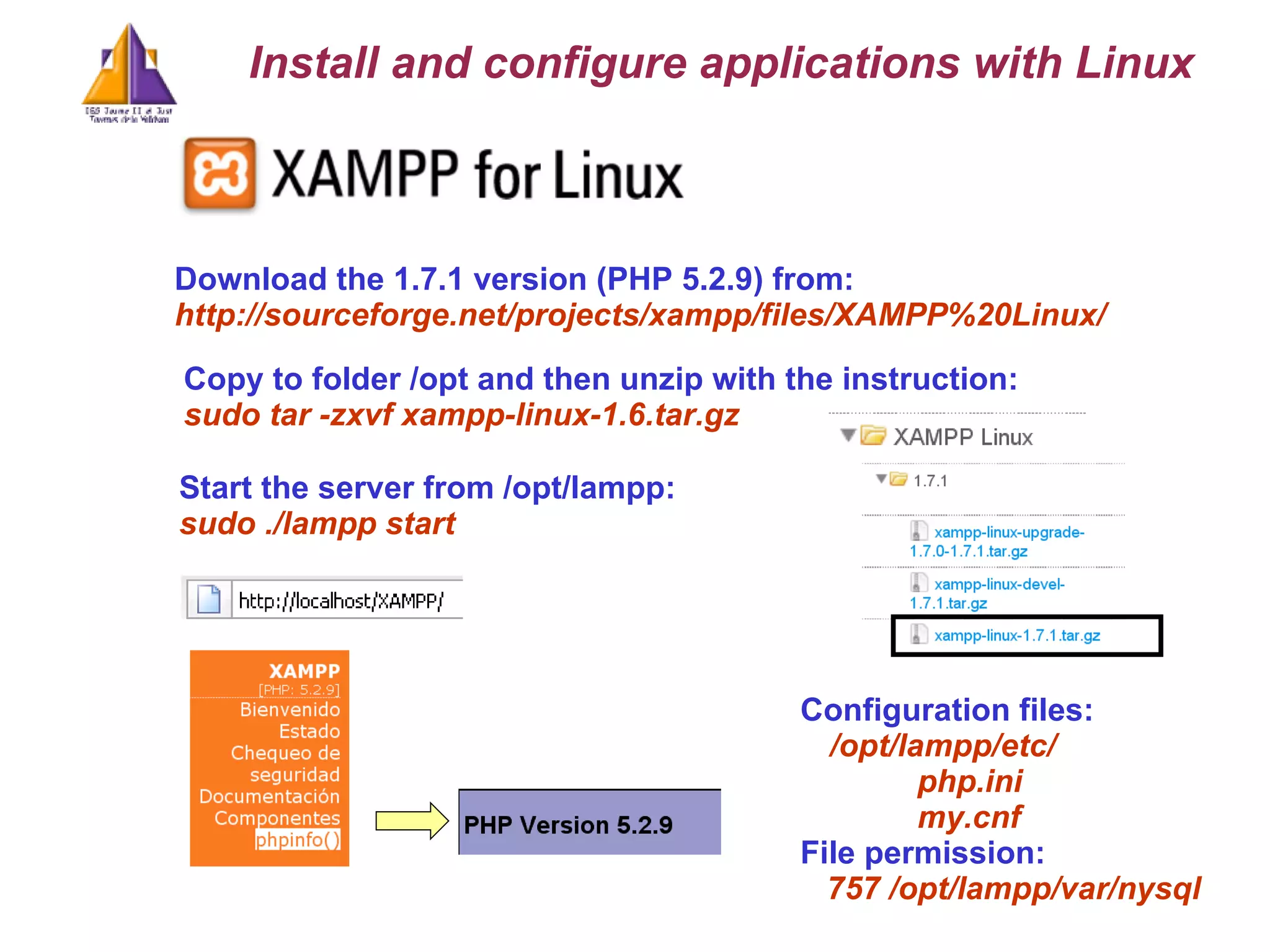 Download the 1.7.1 version (PHP 5.2.9) from: http://sourceforge.net/projects/xampp/files/XAMPP%20Linux/ Install and configure applications with Linux Copy to folder /opt and then unzip with the instruction: sudo tar -zxvf xampp-linux-1.6.tar.gz   Start the server from /opt/lampp: sudo ./lampp start Configuration files: /opt/lampp/etc/ php.ini my.cnf File permission: 757 /opt/lampp/var/nysql 