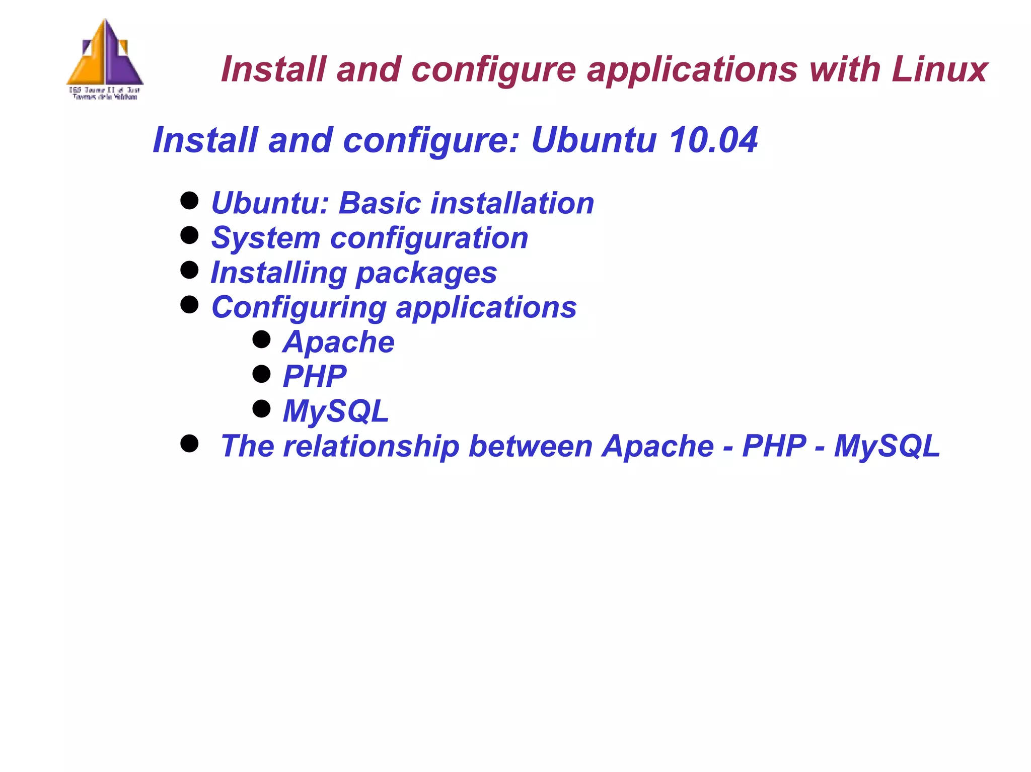 Ubuntu: Basic installation System configuration Installing packages Configuring applications Apache PHP MySQL The relationship between Apache - PHP - MySQL Install and configure: Ubuntu 10.04 Install and configure applications with Linux 