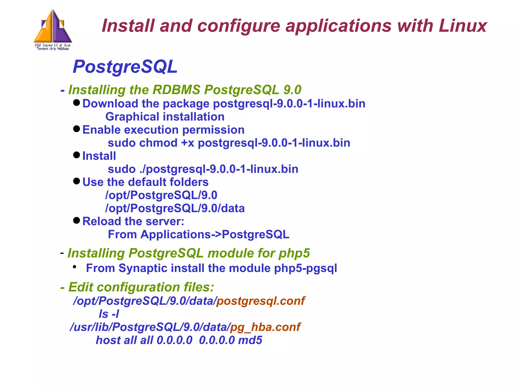 PostgreSQL -  Installing the RDBMS PostgreSQL 9.0 Download the package postgresql-9.0.0-1-linux.bin Graphical installation Enable execution permission  sudo chmod +x postgresql-9.0.0-1-linux.bin Install sudo ./postgresql-9.0.0-1-linux.bin Use the default folders /opt/PostgreSQL/9.0 /opt/PostgreSQL/9.0/data Reload the server:  From Applications->PostgreSQL Installing PostgreSQL module for php5 From Synaptic install the module php5-pgsql - Edit configuration files: /opt/PostgreSQL/9.0/data/ postgresql.conf ls -l  /usr/lib/PostgreSQL/9.0/data/ pg_hba.conf   host all all 0.0.0.0  0.0.0.0 md5   Install and configure applications with Linux 