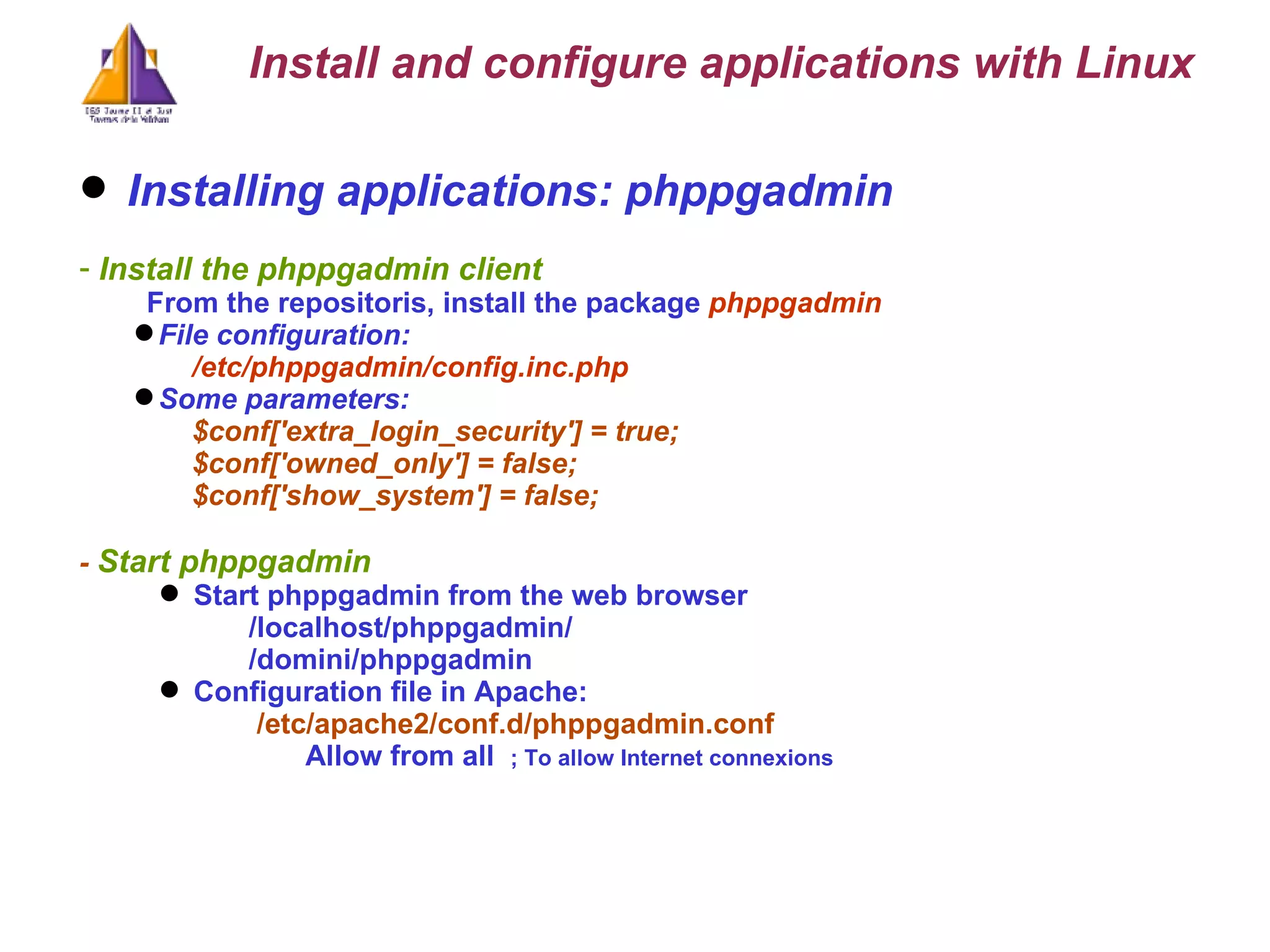 Installing applications: phppgadmin Install the phppgadmin client From the repositoris, install the package  phppgadmin File configuration:  /etc/phppgadmin/config.inc.php Some parameters: $conf['extra_login_security'] = true; $conf['owned_only'] = false; $conf['show_system'] = false; -  Start phppgadmin Start phppgadmin from the web browser /localhost/phppgadmin/ /domini/phppgadmin Configuration file in Apache:   /etc/apache2/conf.d/phppgadmin.conf Allow from all  ; To allow Internet connexions Install and configure applications with Linux 