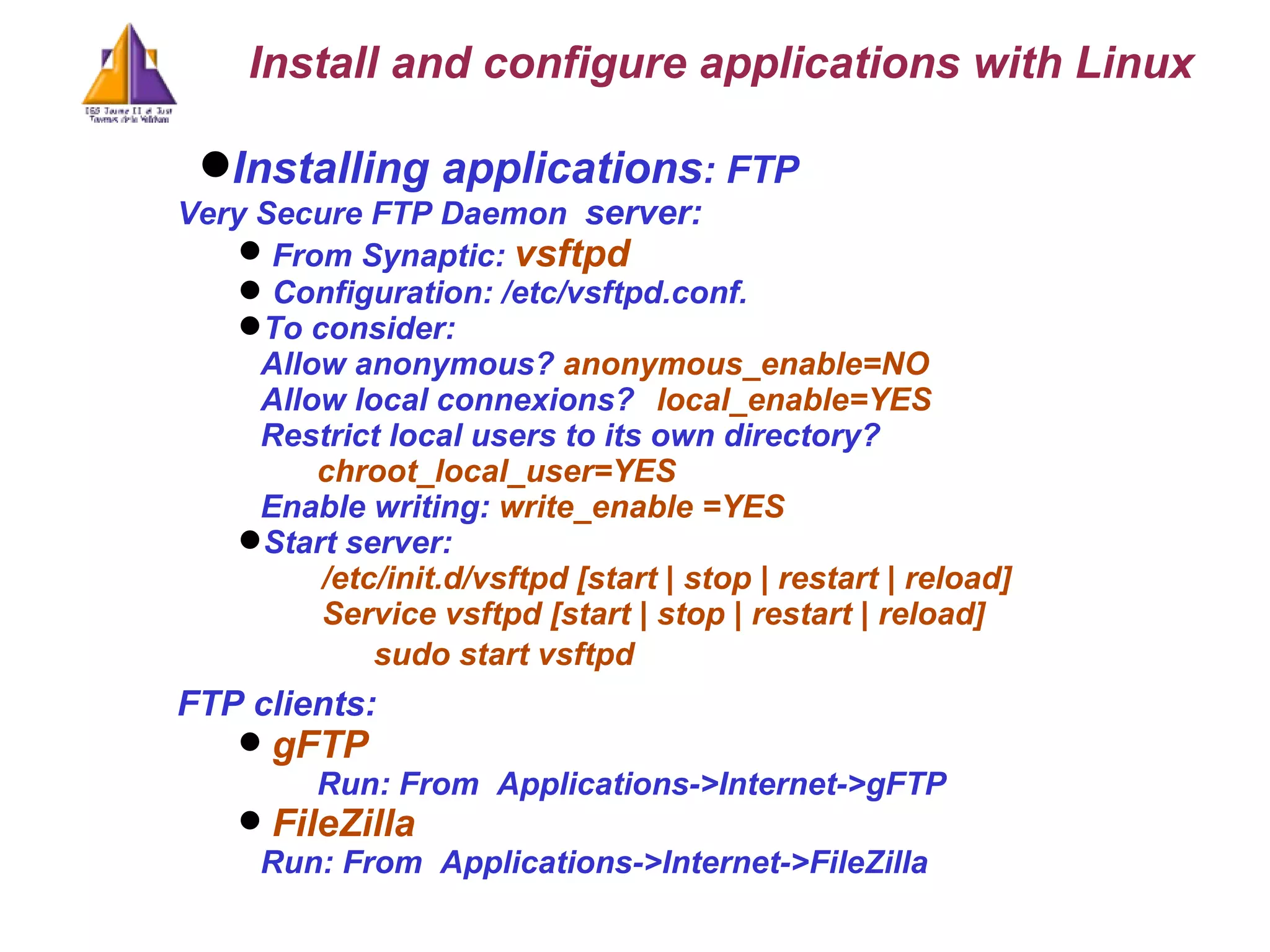 Installing applications : FTP Very Secure FTP Daemon   server: From Synaptic:  vsftpd  Configuration: /etc/vsftpd.conf.  To consider: Allow anonymous?  anonymous_enable=NO  Allow local connexions?  local_enable=YES Restrict local users to its own directory?       chroot_local_user=YES Enable writing:   write_enable =YES Start server:  /etc/init.d/vsftpd [start | stop | restart | reload] Service vsftpd [start | stop | restart | reload] sudo start vsftpd FTP clients: gFTP Run: From  Applications->Internet->gFTP FileZilla   Run: From  Applications->Internet->FileZilla Install and configure applications with Linux 