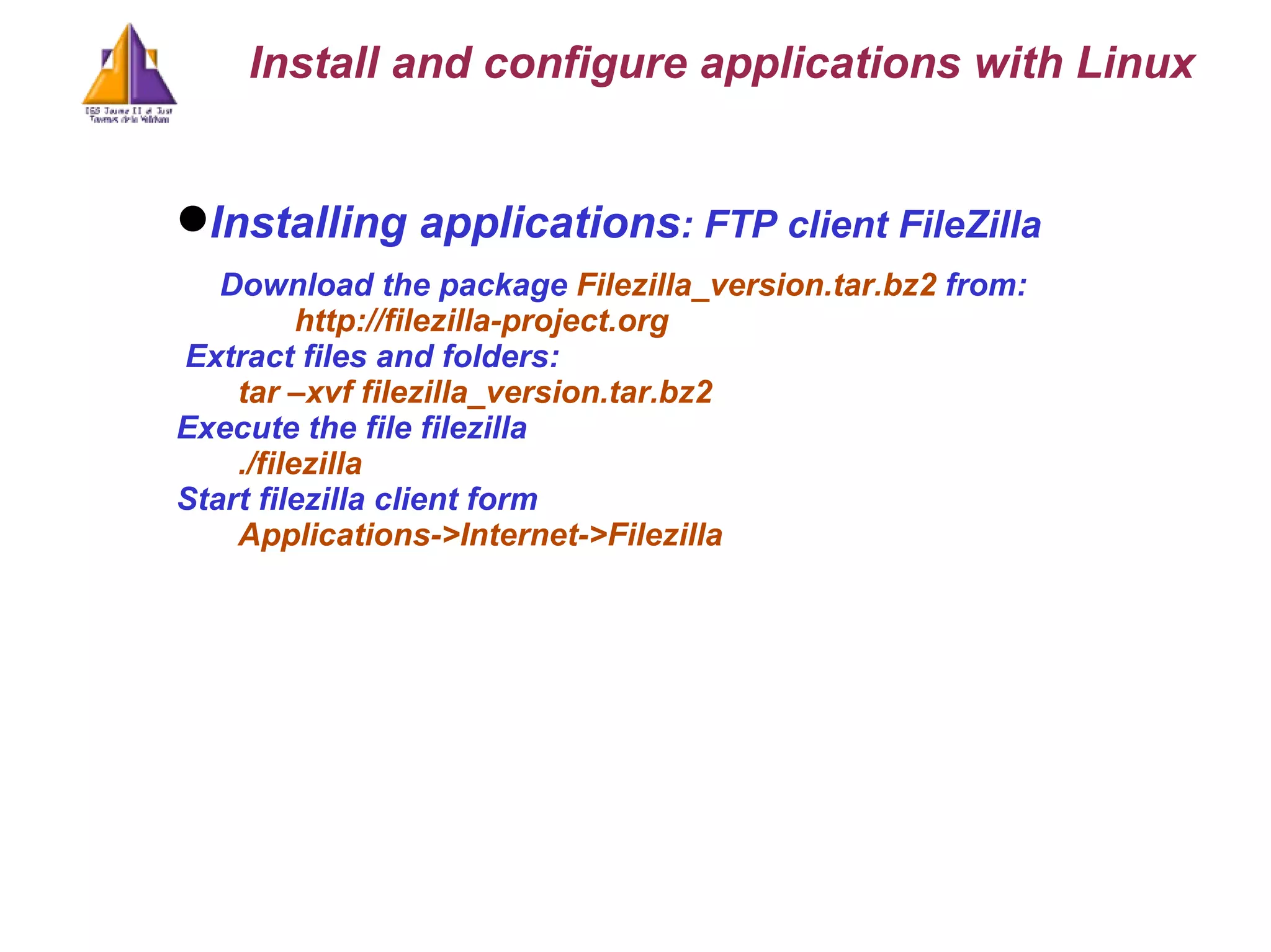 Installing applications : FTP client FileZilla Download the package  Filezilla_version.tar.bz2  from: http://filezilla-project.org Extract files and folders: tar –xvf filezilla_version.tar.bz2 Execute the file filezilla ./filezilla Start filezilla client form Applications->Internet->Filezilla Install and configure applications with Linux 