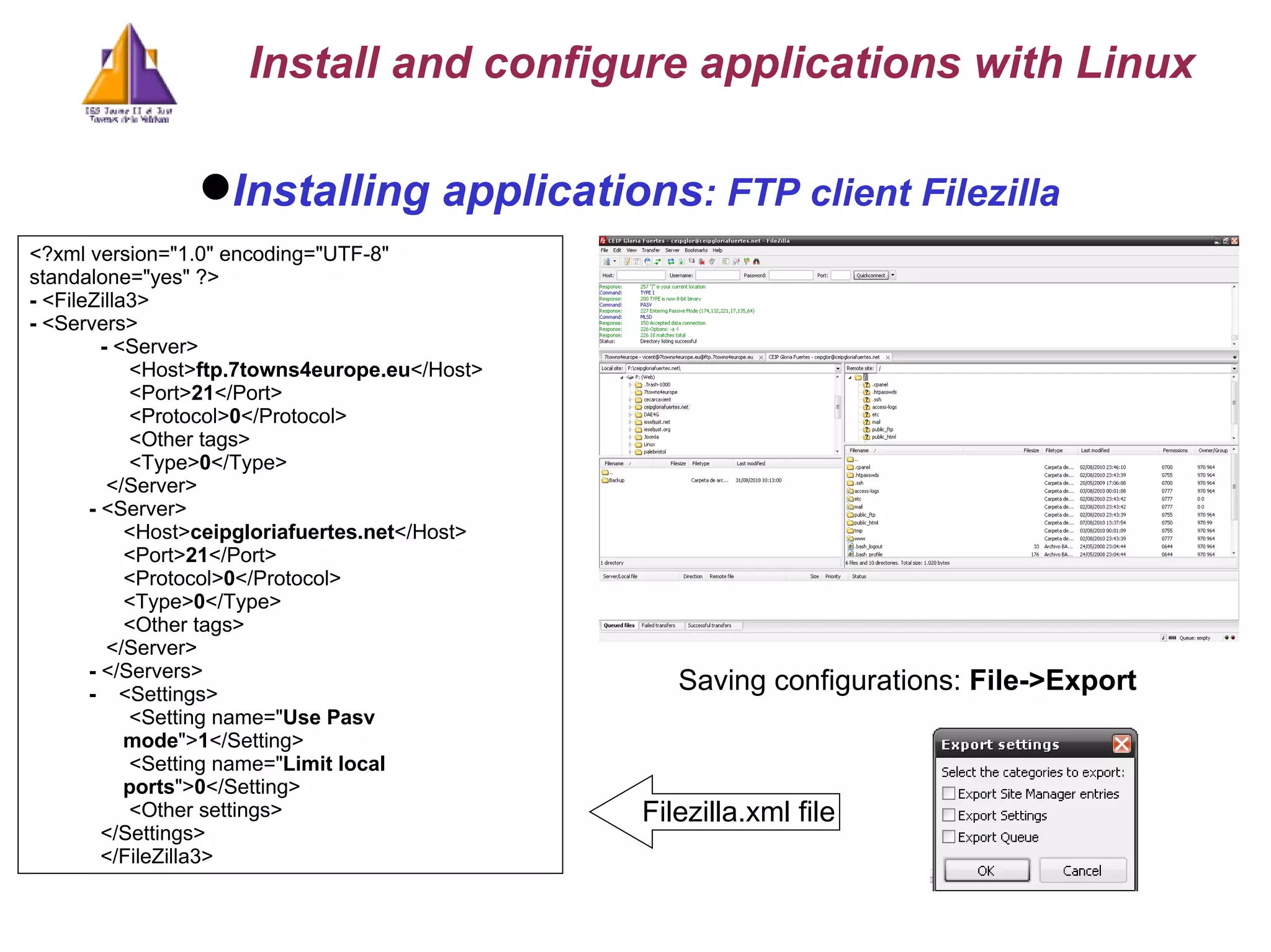 Installing applications : FTP client Filezilla Saving configurations:   File->Export <?xml version=&quot;1.0&quot; encoding=&quot;UTF-8&quot; standalone=&quot;yes&quot; ?>  -  <FileZilla3> -  <Servers> -  <Server>    <Host> ftp.7towns4europe.eu </Host>     <Port> 21 </Port>     <Protocol> 0 </Protocol>  <Other tags>    <Type> 0 </Type>  </Server> -  <Server>    <Host> ceipgloriafuertes.net </Host>     <Port> 21 </Port>     <Protocol> 0 </Protocol>     <Type> 0 </Type>  <Other tags> </Server> -  </Servers> -  <Settings>    <Setting name=&quot; Use Pasv mode &quot;> 1 </Setting>     <Setting name=&quot; Limit local ports &quot;> 0 </Setting>     <Other settings>    </Settings>    </FileZilla3> Filezilla.xml file Install and configure applications with Linux 