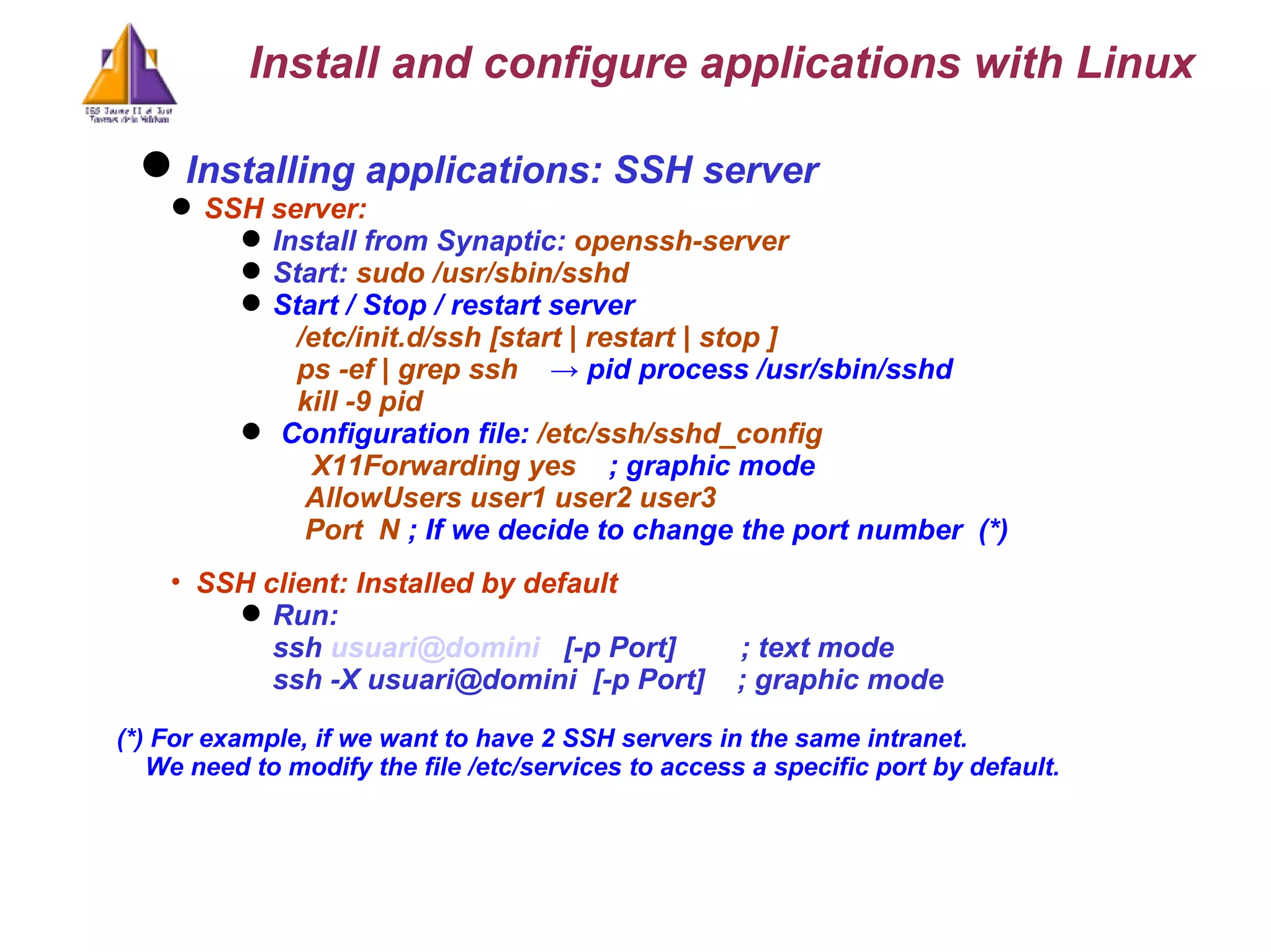 Installing applications: SSH server  SSH server: Install from Synaptic:  openssh-server Start:  sudo /usr/sbin/sshd  Start / Stop / restart server   /etc/init.d/ssh [start | restart | stop ]    ps -ef | grep ssh   -> pid process /usr/sbin/sshd kill -9 pid Configuration file:  /etc/ssh/sshd_config   X11Forwarding yes   ; graphic mode   AllowUsers user1 user2 user3   Port  N  ; If we decide to change the port number  (*)‏ SSH client: Installed by default Run:  ssh  [email_address]   [-p Port]  ; text mode ssh -X usuari@domini  [-p Port]  ; graphic mode (*) For example, if we want to have 2 SSH servers in the same intranet. We need to modify the file /etc/services  to access a specific port by default. Install and configure applications with Linux 
