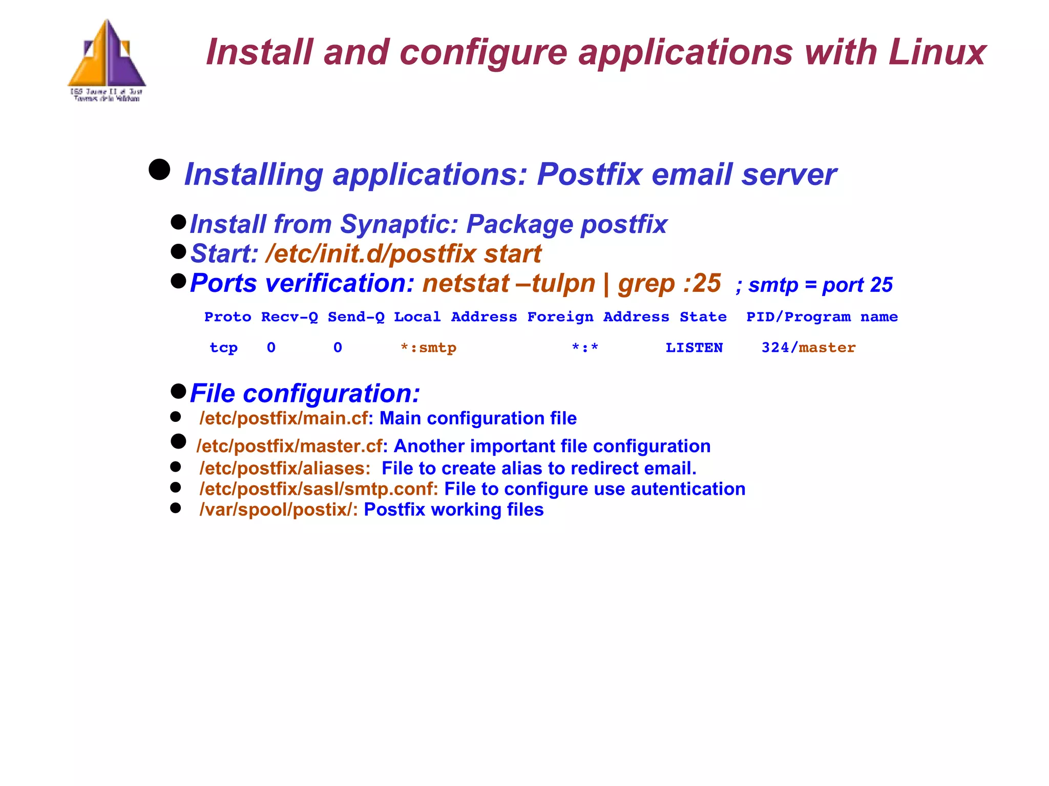 Installing applications: Postfix email server Install from Synaptic: Package postfix Start:  /etc/init.d/postfix start Ports verification:  netstat –tulpn | grep :25  ; smtp = port 25 Proto Recv-Q Send-Q Local Address Foreign Address State  PID/Program name tcp  0  0  *:smtp  *:*  LISTEN  324/ master  File configuration: /etc/postfix/main.cf : Main configuration file /etc/postfix/master.cf : Another important file configuration /etc/postfix/aliases:  File to create alias to redirect email. /etc/postfix/sasl/smtp.conf:  File to configure use autentication  /var/spool/postix/:  Postfix working files Install and configure applications with Linux 