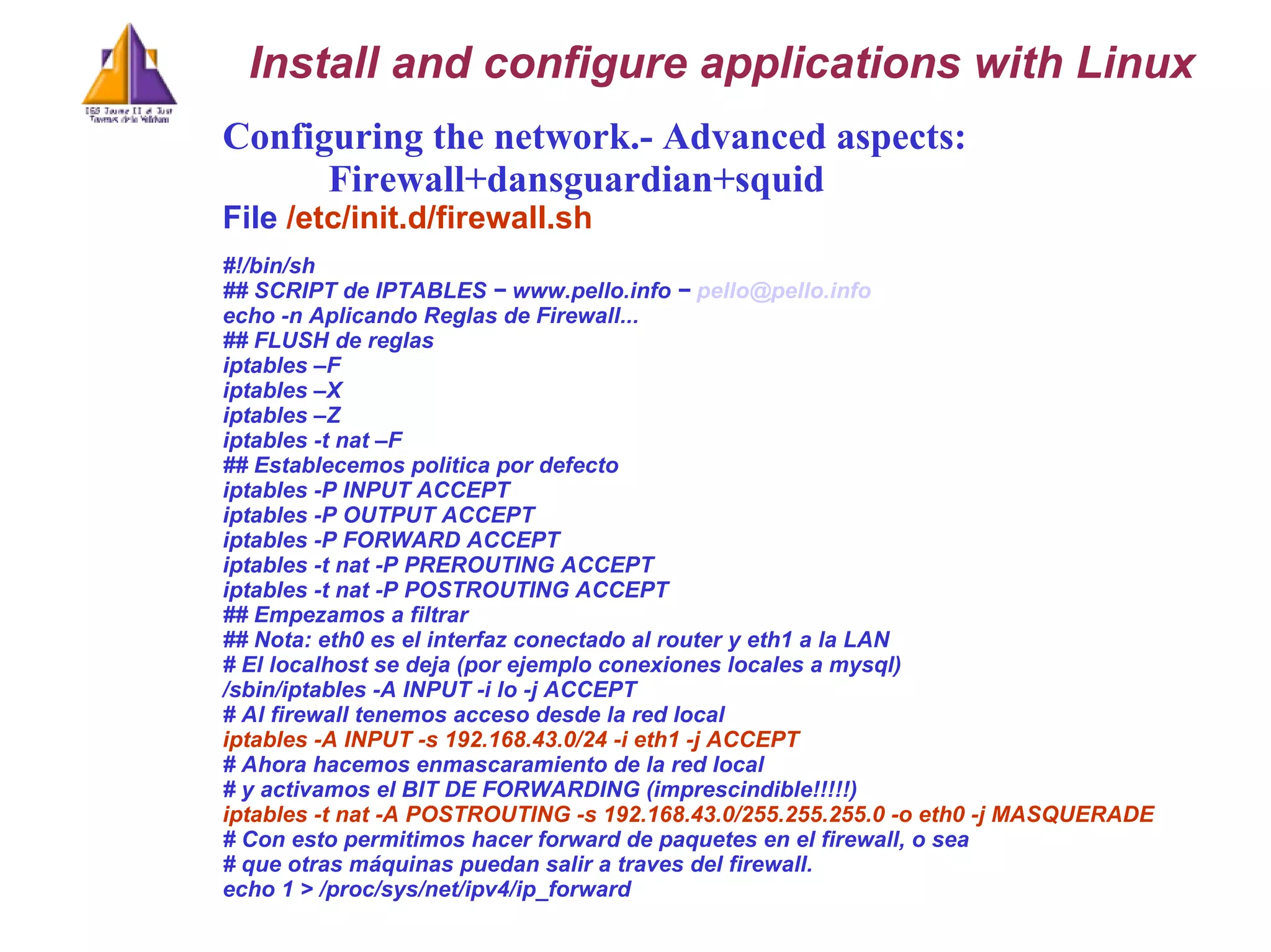 Configuring the network.- Advanced aspects:  Firewall+dansguardian+squid File  /etc/init.d/firewall.sh   #!/bin/sh ## SCRIPT de IPTABLES − www.pello.info −  [email_address] echo -n Aplicando Reglas de Firewall... ## FLUSH de reglas iptables –F iptables –X iptables –Z iptables -t nat –F ## Establecemos politica por defecto iptables -P INPUT ACCEPT iptables -P OUTPUT ACCEPT iptables -P FORWARD ACCEPT iptables -t nat -P PREROUTING ACCEPT iptables -t nat -P POSTROUTING ACCEPT ## Empezamos a filtrar ## Nota: eth0 es el interfaz conectado al router y eth1 a la LAN # El localhost se deja (por ejemplo conexiones locales a mysql) /sbin/iptables -A INPUT -i lo -j ACCEPT # Al firewall tenemos acceso desde la red local iptables -A INPUT -s 192.168.43.0/24 -i eth1 -j ACCEPT # Ahora hacemos enmascaramiento de la red local # y activamos el BIT DE FORWARDING (imprescindible!!!!!) iptables -t nat -A POSTROUTING -s 192.168.43.0/255.255.255.0 -o eth0 -j MASQUERADE # Con esto permitimos hacer forward de paquetes en el firewall, o sea # que otras máquinas puedan salir a traves del firewall. echo 1 > /proc/sys/net/ipv4/ip_forward Install and configure applications with Linux 