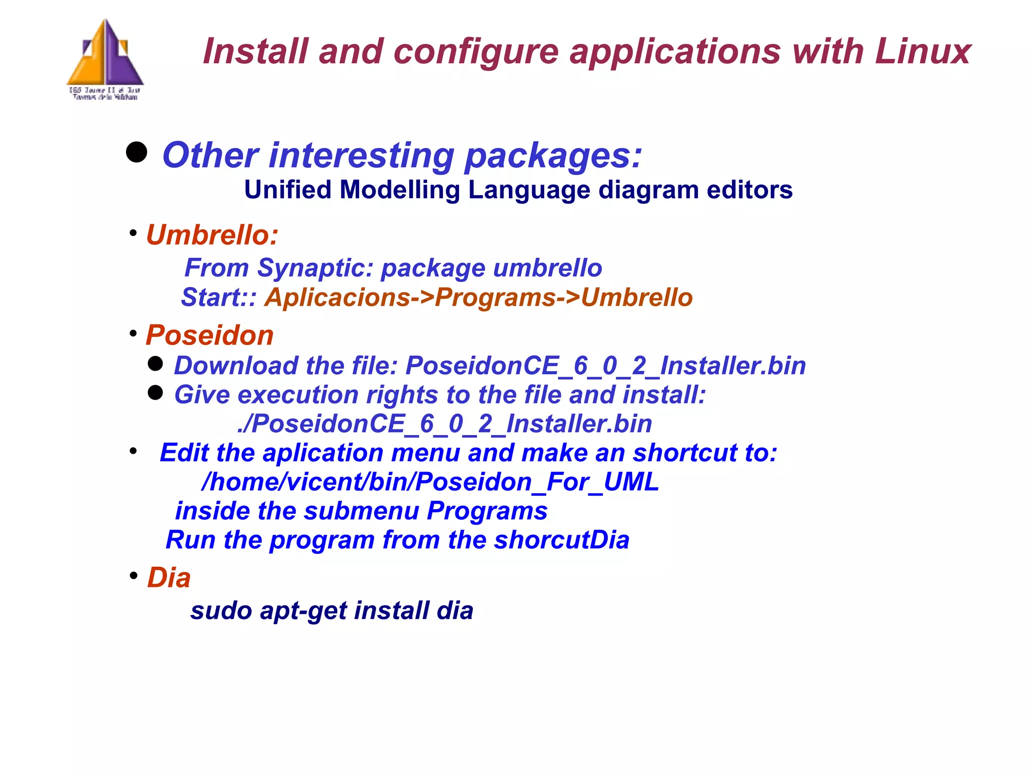 Other interesting packages: Unified Modelling Language diagram editors  Umbrello:  From Synaptic: package umbrello   Start: :  Aplicacions->Programs->Umbrello Poseidon Download the file: PoseidonCE_6_0_2_Installer.bin Give execution rights to the file and install: ./PoseidonCE_6_0_2_Installer.bin Edit the aplication menu and make an shortcut to:   /home/vicent/bin/Poseidon_For_UML  inside the submenu Programs Run the program from the shorcutDia Dia sudo apt-get install dia Install and configure applications with Linux 