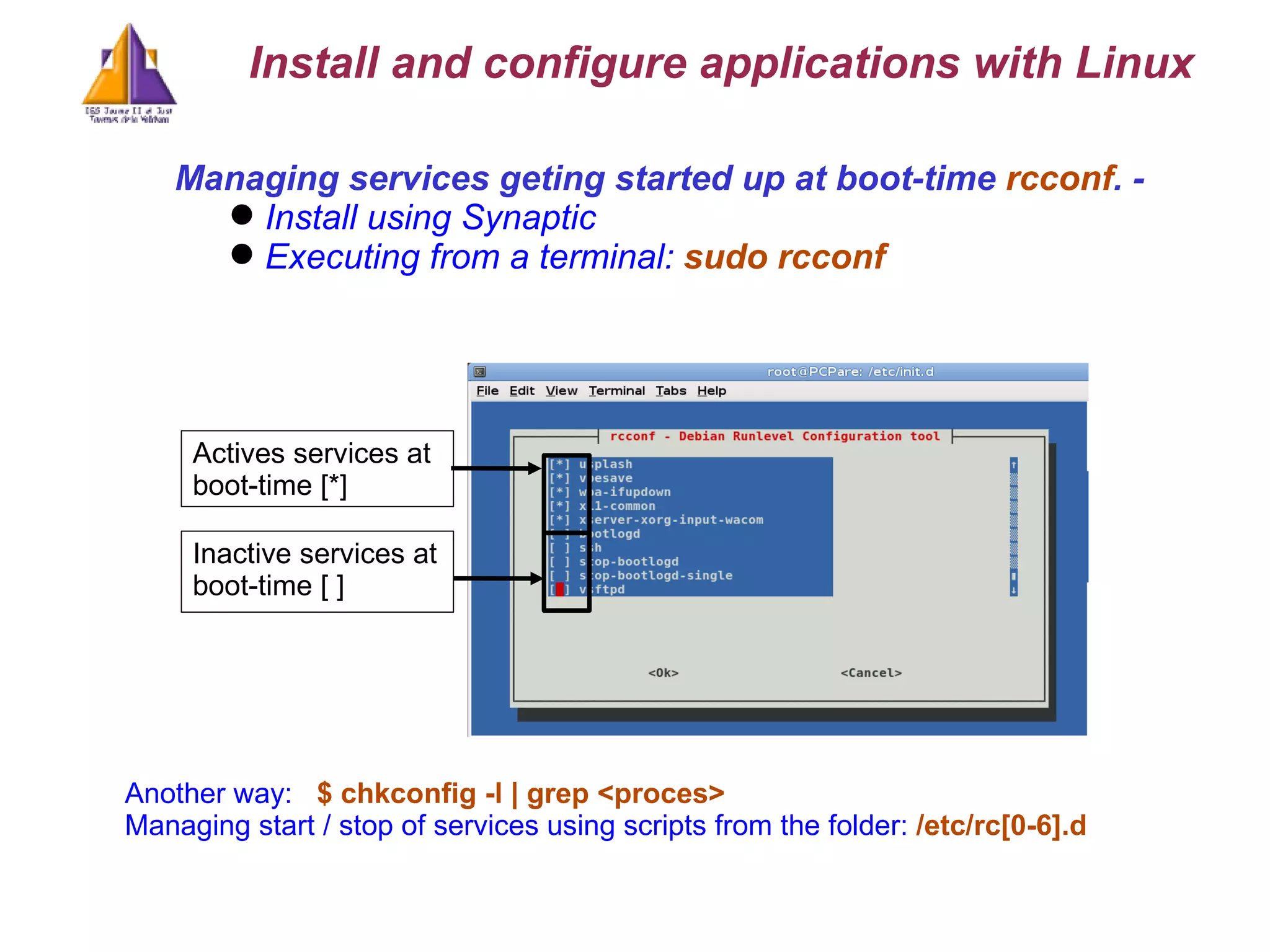 Managing services geting started up at boot-time  rcconf . -  Install using Synaptic Executing from a terminal:  sudo rcconf  Actives services at boot-time [*] Inactive services at boot-time [ ] Another way:  $ chkconfig -l | grep <proces>  Managing start / stop of services using scripts from the folder:  /etc/rc[0-6].d  Install and configure applications with Linux 