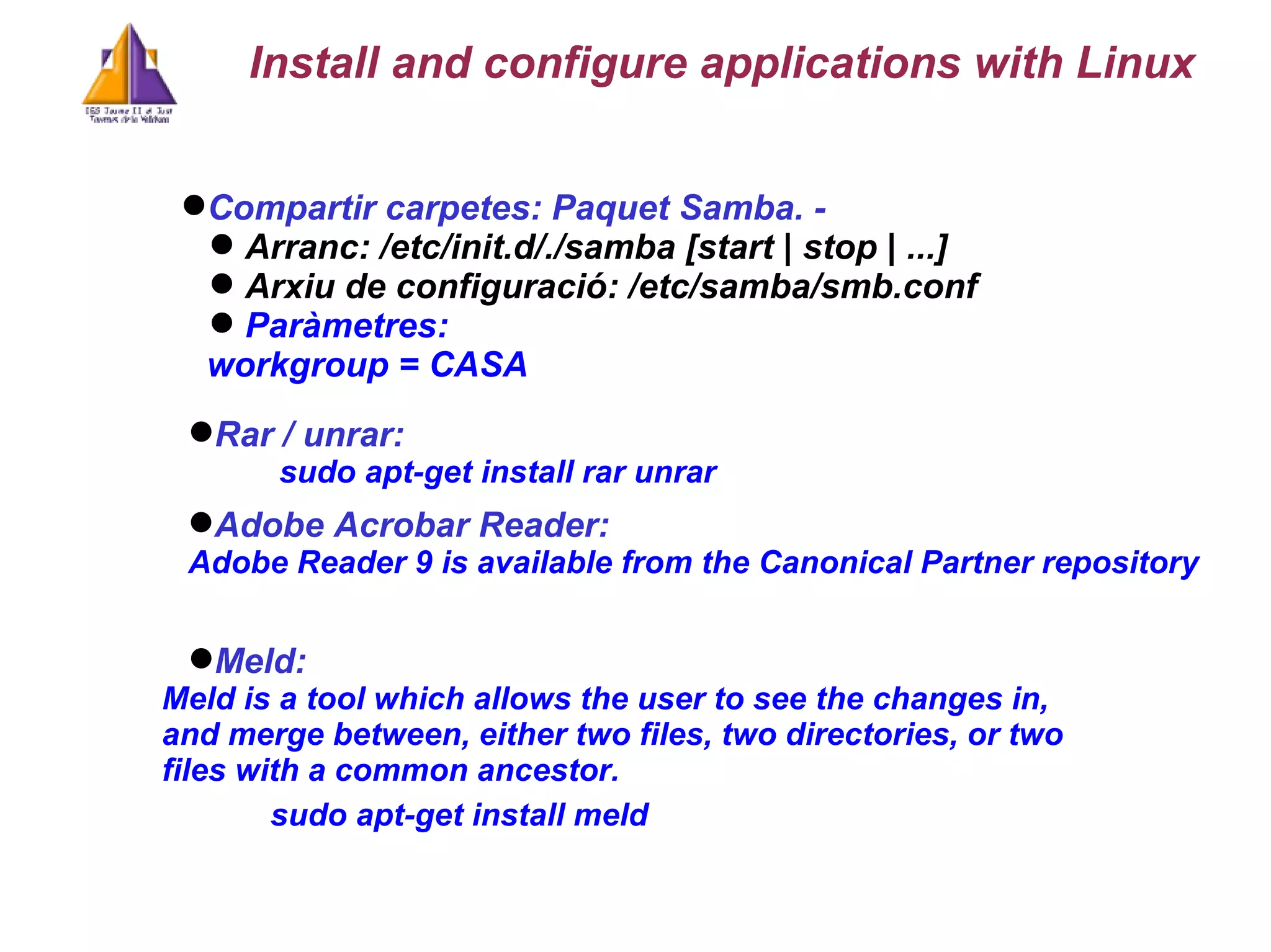 Compartir carpetes: Paquet Samba. -  Arranc: /etc/init.d/./samba [start | stop | ...] Arxiu de configuració: /etc/samba/smb.conf Paràmetres:  workgroup = CASA Install and configure applications with Linux Rar / unrar:   sudo apt-get install rar unrar Meld: Meld is a tool which allows the user to see the changes in, and merge between, either two files, two directories, or two files with a common ancestor.  sudo apt-get install meld Adobe Acrobar Reader:  Adobe Reader 9 is available from the Canonical Partner repository 