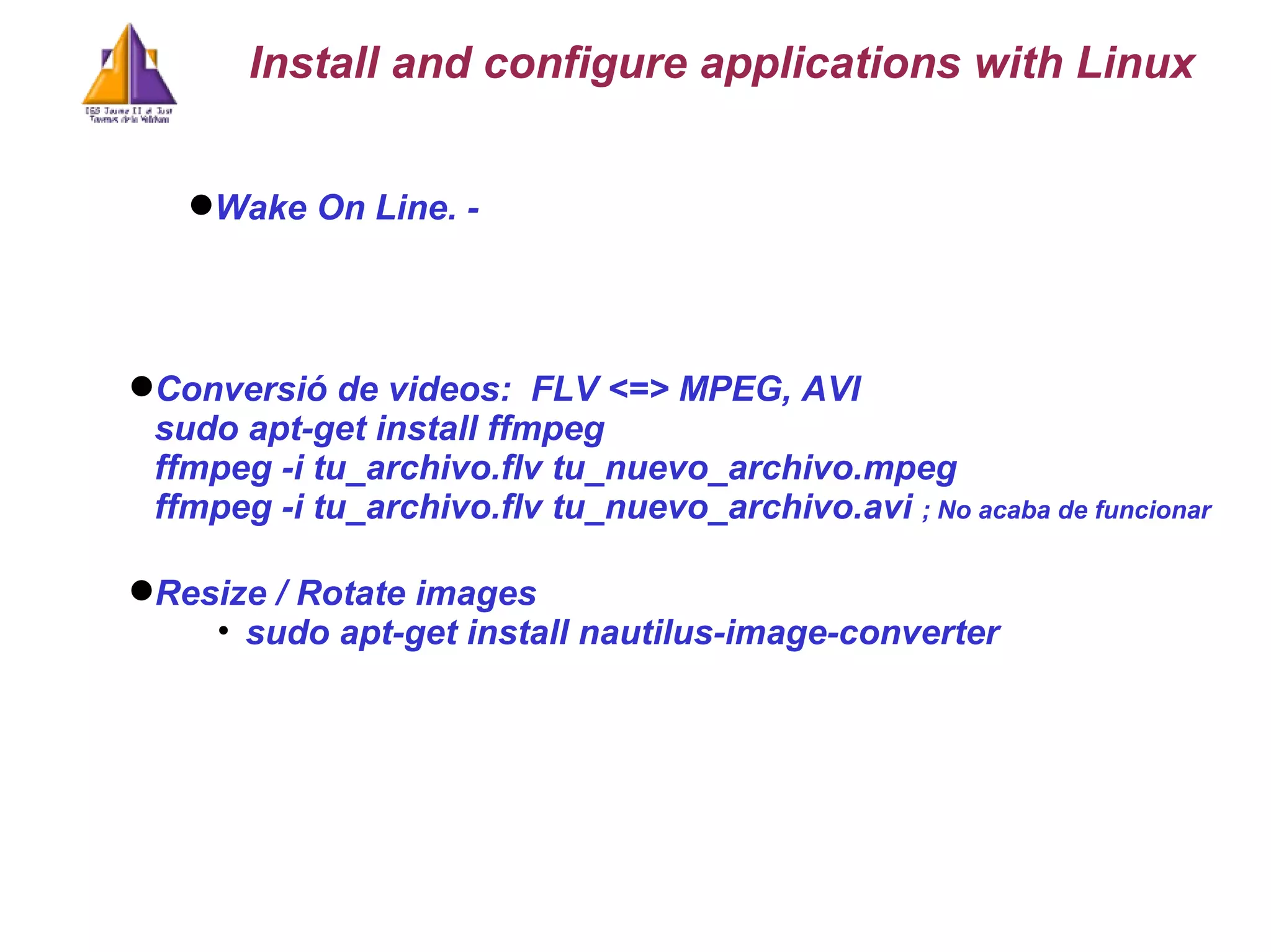 Wake On Line. -  Conversió de videos:  FLV <=> MPEG, AVI sudo apt-get install ffmpeg ffmpeg -i tu_archivo.flv tu_nuevo_archivo.mpeg  ffmpeg -i tu_archivo.flv tu_nuevo_archivo.avi  ; No acaba de funcionar Install and configure applications with Linux Resize / Rotate images sudo apt-get install nautilus-image-converter 