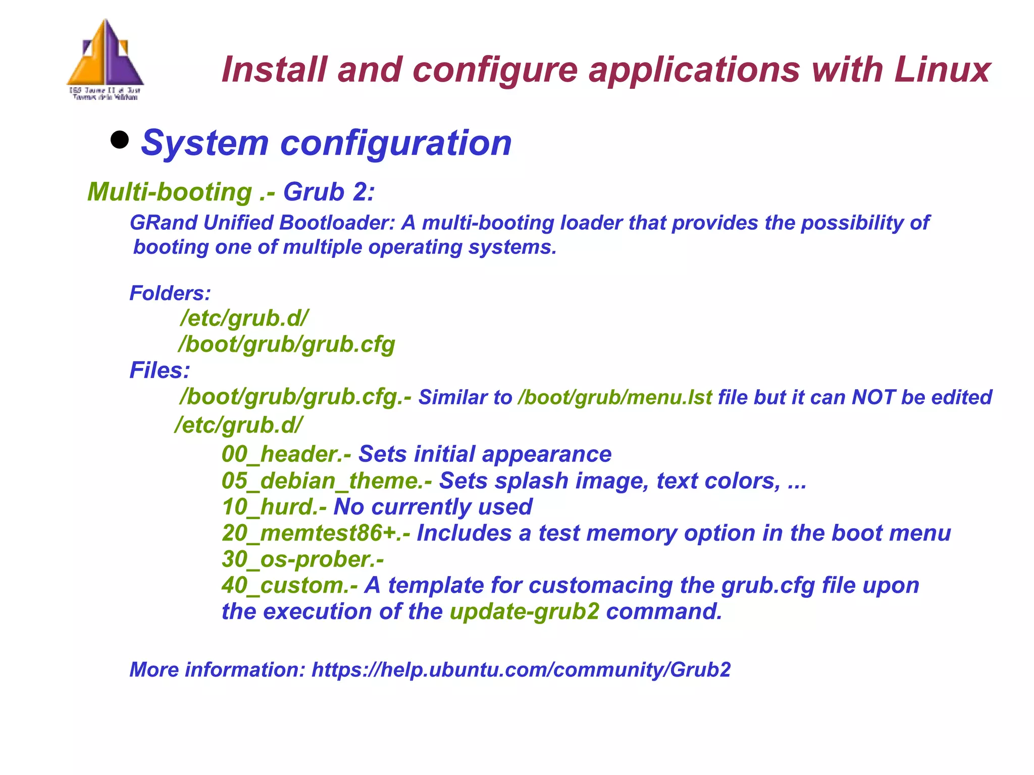 System configuration   Multi-booting .-  Grub 2:  GRand Unified Bootloader: A multi-booting loader that provides the possibility of  booting one of multiple operating systems. Folders:   /etc/grub.d/   /boot/grub/grub.cfg Files:    /boot/grub/grub.cfg.-  Similar to  /boot/grub/menu.lst  file but it can NOT be edited /etc/grub.d/  00_header.-  Sets initial appearance 05_debian_theme.-  Sets splash image, text colors, ... 10_hurd.-  No currently used 20_memtest86+.-  Includes a test memory option in the boot menu  30_os-prober.-  40_custom.-  A template for customacing the grub.cfg file upon  the execution of the  update-grub2  command. More information: https://help.ubuntu.com/community/Grub2 Install and configure applications with Linux 