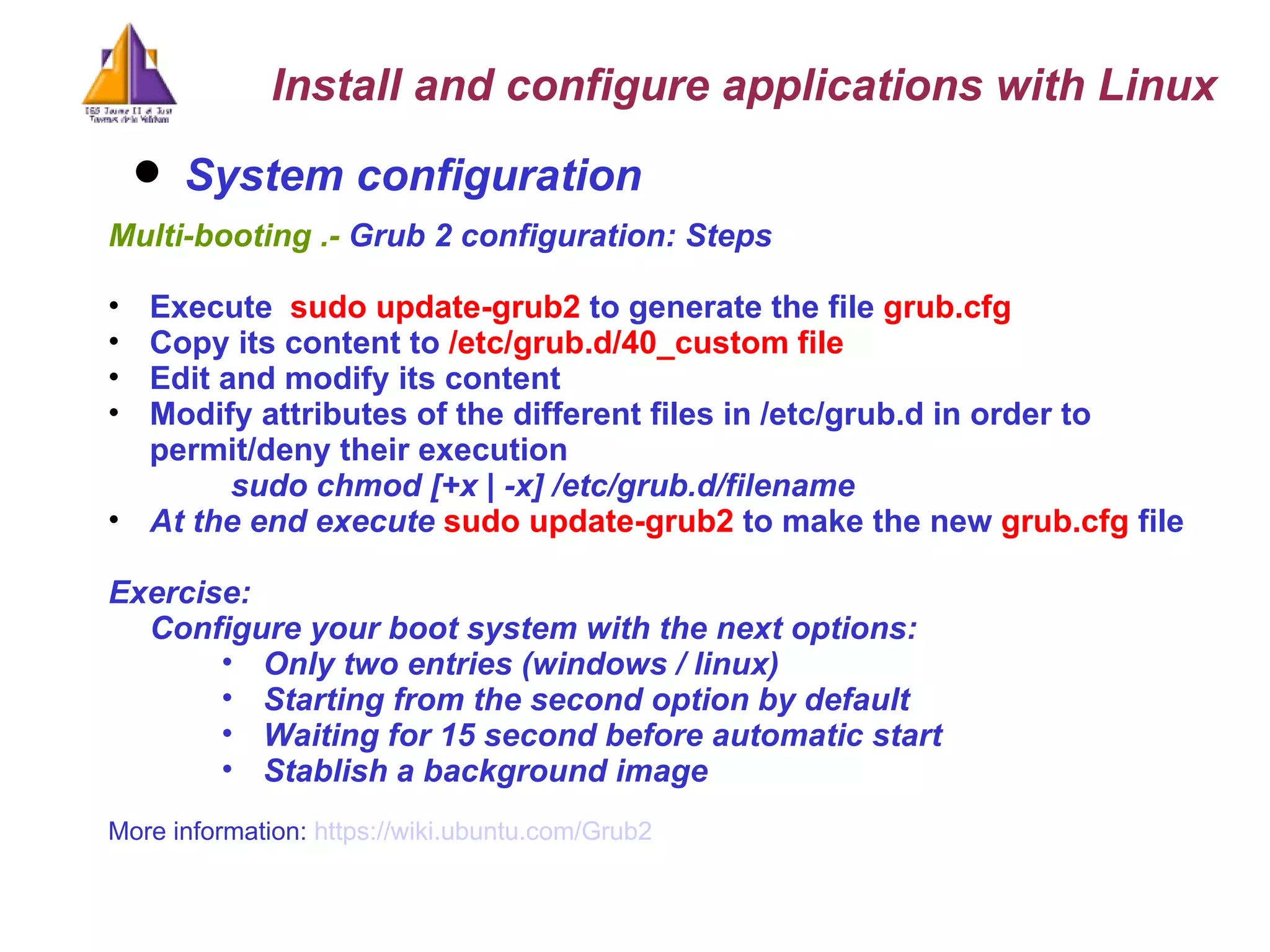 System configuration   Multi-booting .-  Grub 2 configuration: Steps  Execute  sudo update-grub2  to generate the file  grub.cfg Copy its content to  /etc/grub.d/40_custom file Edit and modify its content Modify attributes of the different files in /etc/grub.d in order to permit/deny their execution sudo chmod [+x | -x] /etc/grub.d/filename   At the end execute  sudo update-grub2  to make the new  grub.cfg  file Exercise: Configure your boot system with the next options: Only two entries (windows / linux)  Starting from the second option by default Waiting for 15 second before automatic start Stablish a background image More information:  https://wiki.ubuntu.com/Grub2 Install and configure applications with Linux 