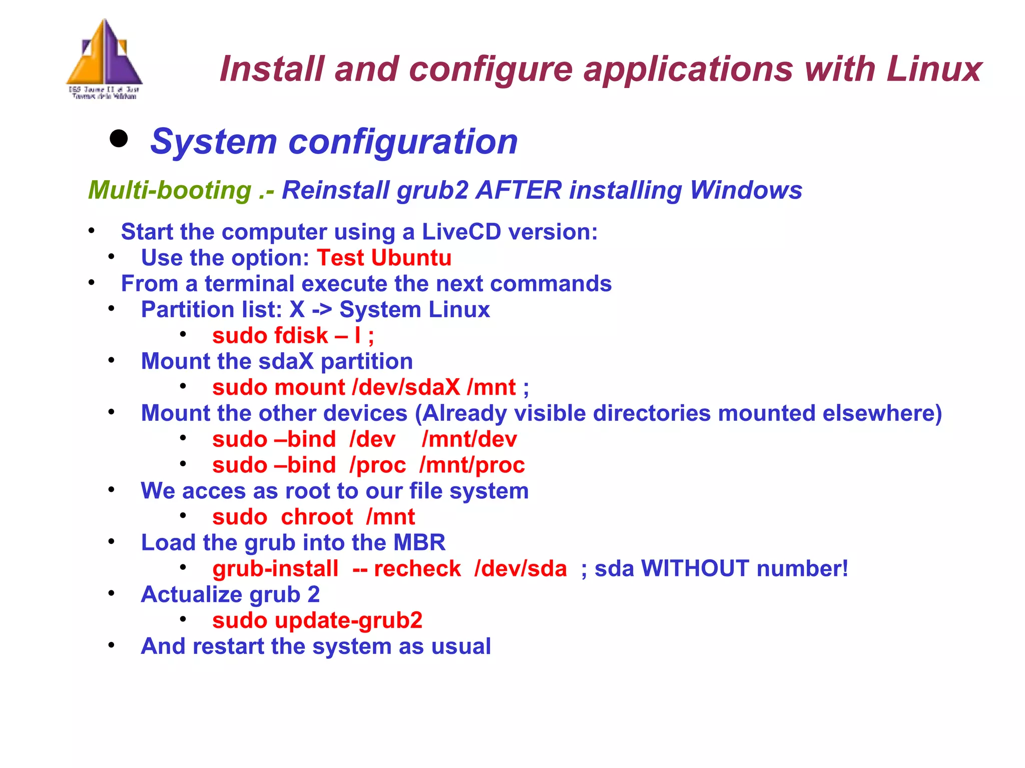 System configuration   Multi-booting .-  Reinstall grub2 AFTER installing Windows  Start the computer using a LiveCD version: Use the option:  Test Ubuntu   From a terminal execute the next commands Partition list: X -> System Linux sudo fdisk – l ;  Mount the sdaX partition sudo mount /dev/sdaX /mnt  ;  Mount the other devices (Already visible directories mounted elsewhere) sudo –bind  /dev  /mnt/dev sudo –bind  /proc  /mnt/proc We acces as root to our file system sudo  chroot  /mnt  Load the grub into the MBR grub-install  -- recheck  /dev/sda  ; sda WITHOUT number! Actualize grub 2 sudo update-grub2  And restart the system as usual Install and configure applications with Linux 