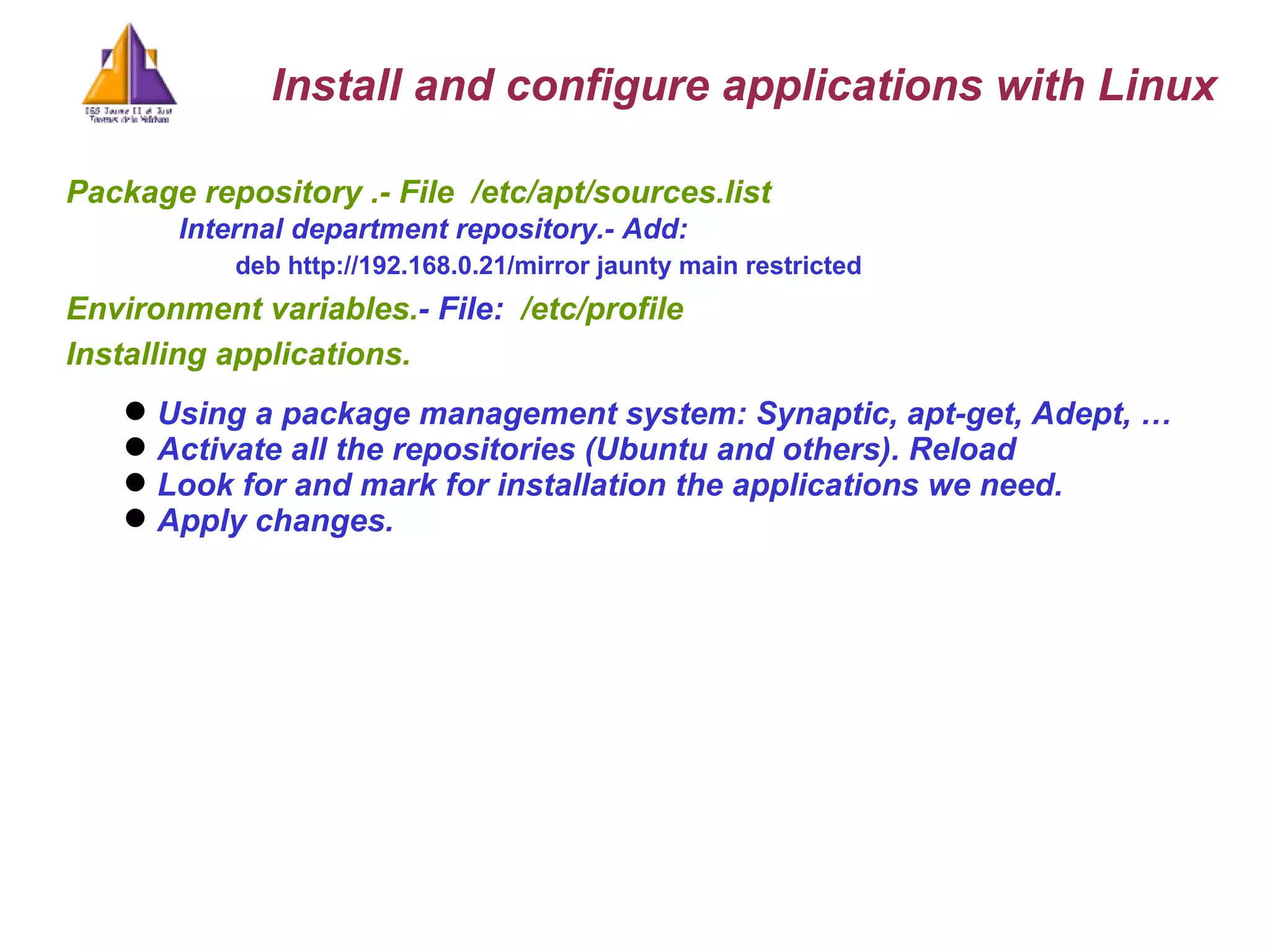 Package repository .- File   /etc/apt/sources.list   Internal department repository.- Add: deb http://192.168.0.21/mirror jaunty main restricted   Environment variables. - File:  /etc/profile Installing applications.  Using a package management system: Synaptic, apt-get, Adept, …  Activate all the repositories (Ubuntu and others). Reload Look for and mark for installation the applications we need.  Apply changes. Install and configure applications with Linux 