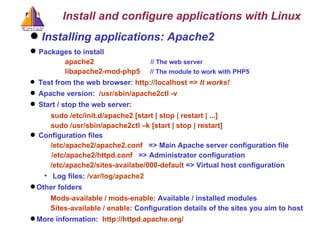 Installing applications: Apache2  Packages to install apache2  // The web server libapache2-mod-php5  // The module to work with PHP5 Test from the web browser:  http://localhost =>  It works! Apache version:  /usr/sbin/apache2ctl -v Start / stop the web server:  sudo /etc/init.d/apache2 [start | stop | restart | ...] sudo /usr/sbin/apache2ctl –k [start | stop | restart] Configuration files /etc/apache2/apache2.conf   => Main Apache server configuration file /etc/apache2/httpd.conf   => Administrator configuration /etc/apache2/sites-availabe/000-default  => Virtual host configuration Log files:  /var/log/apache2 Other folders Mods-available / mods-enable : Available / installed modules Sites-available / enable : C onfiguration details of the sites you aim to host   More information:  http://httpd.apache.org/ Install and configure applications with Linux 