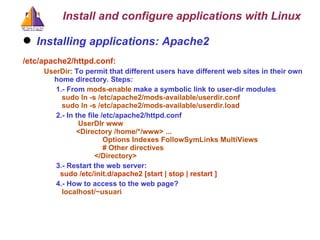 Installing applications: Apache2 /etc/apache2/httpd.conf: UserDir:  To permit that different users have different web sites in their own home directory. Steps: 1.- From  mods-enable  make a symbolic link to user-dir modules sudo ln -s /etc/apache2/mods-available/userdir.conf sudo ln -s /etc/apache2/mods-available/userdir.load 2.- In the file /etc/apache2/httpd.conf   UserDIr www  <Directory /home/*/www> ...    Options Indexes FollowSymLinks MultiViews   # Other directives   </Directory> 3.- Restart the web server:   sudo /etc/init.d/apache2 [start | stop | restart ] 4.- How to access to the web page? localhost/~usuari Install and configure applications with Linux 