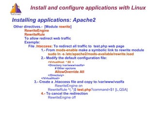 Installing applications: Apache2 Other directives.-  [Module  rewrite ]   RewriteEngine    RewriteRule   To allow redirect web traffic  Exemple:  File  .htaccess:  To redirect all traffic to  test.php web page 1.- From  mods-enable  make a symbolic link to rewrite module sudo ln -s /etc/apache2/mods-available/rewrite.load   2.- Modify the default configuration file: <VirtualHost  *:80  > <Directory /var/www/vselfa> # Other opcions AllowOverride All </Directory> </VirtualHost> 3.- Create a .htaccess file and copy to /var/www/vselfa RewriteEngine on RewriteRule ^(.*)$  test.php ?command=$1 [L,QSA] 4.-  To cancel the redirection RewriteEngine off Install and configure applications with Linux 