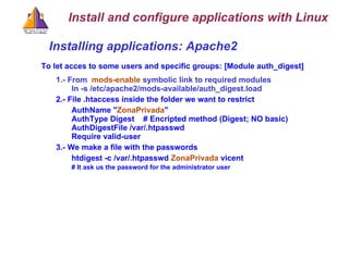Installing applications: Apache2  To let acces to some users and specific groups: [Module auth_digest] 1.- From  mods-enable  symbolic link to required modules ln -s /etc/apache2/mods-available/auth_digest.load 2.- File .htaccess inside the folder we want to restrict AuthName &quot; ZonaPrivada &quot; AuthType Digest  # Encripted method (Digest; NO basic)‏ AuthDigestFile /var/.htpasswd Require valid-user 3.- We make a file with the passwords   htdigest -c /var/.htpasswd  ZonaPrivada  vicent    # It ask us the password for the administrator user Install and configure applications with Linux 