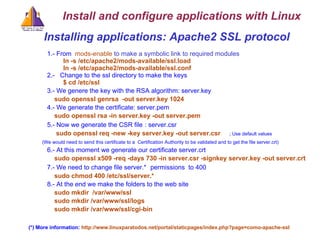 Installing applications: Apache2 SSL protocol  1.- From   mods-enable  to make a symbolic link to required modules ln -s /etc/apache2/mods-available/ssl.load ln -s /etc/apache2/mods-available/ssl.conf 2.-  Change to the ssl directory to make the keys     $ cd /etc/ssl 3.- We genere the key with the RSA algorithm: server.key   sudo openssl genrsa  -out server.key 1024   4.- We generate the certificate: server.pem   sudo openssl rsa -in server.key -out server.pem 5.-  Now we generate the CSR file   : server.csr   sudo openssl req -new -key server.key -out server.csr   ; Use default values (We would need to send this certificate to a  Certification Authority to be validated and to get the file server.crt)‏ 6.- At this moment we generate our certificate server.crt   sudo openssl x509 -req -days 730 -in server.csr -signkey server.key -out server.crt 7.- We need to change file server.*   permissions  to 400   sudo chmod 400 /etc/ssl/server.* 8.- At the end we make the folders to the web site   sudo mkdir  /var/www/ssl   sudo mkdir /var/www/ssl/logs   sudo mkdir /var/www/ssl/cgi-bin (*) More information:  http://www.linuxparatodos.net/portal/staticpages/index.php?page=como-apache-ssl Install and configure applications with Linux 
