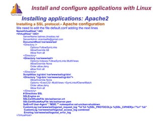 Installing applications: Apache2  Installing a SSL protocol .- Apache configuration We need to edit the file default.conf adding the next lines NameVirtualHost *:443 <VirtualHost *:443> ServerName balmes.dnsalias.net ServerAdmin vicentselfa@gmial.com DocumentRoot /var/www/ssl/ <Directory /> Options FollowSymLinks AllowOverride All Allow from all </Directory> <Directory /var/www/ssl/> Options Indexes FollowSymLinks MultiViews AllowOverride None Order allow,deny allow from all </Directory> ScriptAlias /cgi-bin/ /var/www/ssl/cgi-bin/ <Directory &quot;/cgi-bin/ /var/www/ssl/cgi-bin&quot;> AllowOverride None Options +ExecCGI -MultiViews +SymLinksIfOwnerMatch Order allow,deny Allow from all </Directory> # Directives SSL SSLEngine on SSLCertificateFile /etc/ssl/server.crt SSLCertificateKeyFile /etc/ssl/server.pem SetEnvIf User-Agent &quot;.*MSIE.*&quot; nokeepalive ssl-unclean-shutdown CustomLog /var/www/ssl/logs/ssl_request_log &quot;%t %h %{SSL_PROTOCOL}x %{SSL_CIPHER}x \&quot;%r\&quot; %b&quot; CustomLog /var/www/ssl/logs/ssl_access_log combined Errorlog /var/www/ssl/logs/ssl_error_log </VirtualHost> Install and configure applications with Linux 