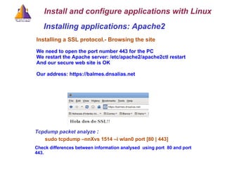 Installing applications: Apache2 Installing a SSL protocol.-   Browsing the site We need to open the port number 443 for the PC We restart the Apache server: /etc/apache2/apache2ctl restart And our secure web site is OK Our address: https://balmes.dnsalias.net Install and configure applications with Linux Tcpdump packet analyze   : sudo tcpdump –nnXvs 1514 –i wlan0 port [80 | 443] Check differences between information analysed  using port  80 and port 443. 