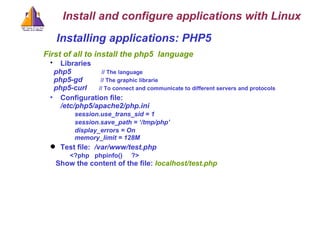Installing applications: PHP5  First of all to install the php5  language Libraries   php5  // The language php5-gd  // The graphic librarie php5-curl    // To connect and communicate to different servers and protocols Configuration file: /etc/php5/apache2/php.ini session.use_trans_sid = 1   session.save_path = ‘/tmp/php’   display_errors = On  memory_limit = 128M Test file:   /var/www/test.php  <?php  phpinfo()  ?> Show the content of the file:  localhost/test.php Install and configure applications with Linux 