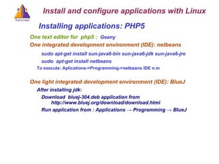 Installing applications: PHP5  One text editor for  php5 :  Geany One integrated development environment (IDE) : netbeans sudo apt-get install sun-java6-bin sun-java6-jdk sun-java6-jre sudo  apt-get install netbeans To execute: Aplications->Programming->netbeans IDE n.m One light integrated development environment (IDE) : BlueJ After installing jdk: Download  bluej-304.deb application from  http://www.bluej.org/download/download.html  Run application from : Applications -> Programming -> BlueJ Install and configure applications with Linux 