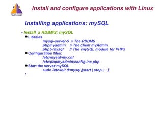 Installing applications: mySQL -  Install  a RDBMS: mySQL Libraies   mysql-server-5  // The RDBMS phpmyadmin  // The client myAdmin php5 - mysql  // The  mySQL module for PHP5 Configuration files: /etc/mysql/my.cnf /etc/phpmyadmin/config.inc.php Start the server mySQL sudo  /etc/init.d/mysql [start | stop | ...] Install and configure applications with Linux 