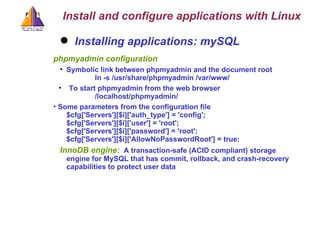 Installing applications: mySQL phpmyadmin configuration Symbolic link between phpmyadmin and the document root ln -s /usr/share/phpmyadmin /var/www/ To start phpmyadmin from the web browser /localhost/phpmyadmin/ Some parameters from the configuration file $cfg['Servers'][$i]['auth_type'] = 'config'; $cfg['Servers'][$i]['user'] = 'root'; $cfg['Servers'][$i]['password'] = 'root'; $cfg['Servers'][$i]['AllowNoPasswordRoot'] = true; InnoDB engine:   A transaction-safe (ACID compliant) storage engine for MySQL that has commit, rollback, and crash-recovery capabilities to protect user data  Install and configure applications with Linux 