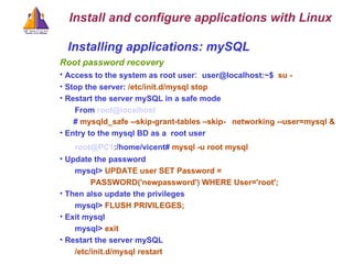 Installing applications: mySQL Root password recovery Access to the system as root user :  user@localhost:~$  su - Stop the server:  /etc/init.d/mysql stop Restart the server mySQL in a safe mode From  [email_address] #  mysqld_safe --skip-grant-tables –skip- networking --user=mysql & Entry to the mysql BD as a  root user [email_address] :/home/vicent#  mysql -u root mysql Update the password mysql>  UPDATE user SET Password =  PASSWORD('newpassword') WHERE User='root'; Then also update the privileges mysql>  FLUSH PRIVILEGES; Exit mysql mysql>  exit Restart the server mySQL /etc/init.d/mysql restart Install and configure applications with Linux 